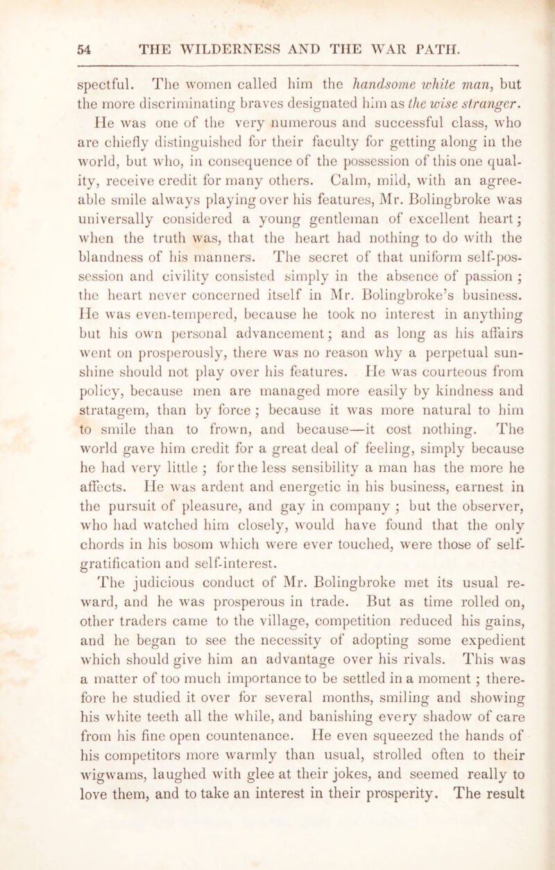 spectful. The women called him the handsome white man, but the more discriminating braves designated him as the wise stranger. He was one of the very numerous and successful class, who are chiefly distinguished for their faculty for getting along in the world, but who, in consequence of the possession of this one qual- ity, receive credit for many others. Calm, mild, with an agree- able smile always playing over his features, Mr. Bolingbroke was universally considered a young gentleman of excellent heart; when the truth was, that the heart had nothing to do with the blandness of his manners. The secret of that uniform self-pos- session and civility consisted simply in the absence of passion ; the heart never concerned itself in Mr. Bolingbroke’s business. He was even-tempered, because he took no interest in anything but his own personal advancement; and as long as his affairs went on prosperously, there was no reason why a perpetual sun- shine should not play over his features. He was courteous from policy, because men are managed more easily by kindness and stratagem, than by force ; because it was more natural to him to smile than to frown, and because—it cost nothing. The world gave him credit for a great deal of feeling, simply because he had very little ; for the less sensibility a man has the more he affects. He was ardent and energetic in his business, earnest in the pursuit of pleasure, and gay in company ; but the observer, who had watched him closely, would have found that the only chords in his bosom which were ever touched, were those of self- gratification and self-interest. The judicious conduct of Mr. Bolingbroke met its usual re- ward, and he was prosperous in trade. But as time rolled on, other traders came to the village, competition reduced his gains, and he began to see the necessity of adopting some expedient which should give him an advantage over his rivals. This was a matter of too much importance to be settled in a moment; there- fore he studied it over for several months, smiling and showing his white teeth all the while, and banishing every shadow of care from his fine open countenance. He even squeezed the hands of his competitors more warmly than usual, strolled often to their wigwams, laughed with glee at their jokes, and seemed really to love them, and to take an interest in their prosperity. The result