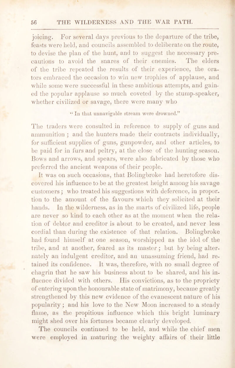 joicing. For several days previous to the departure of the tribe, feasts were held, and councils assembled to deliberate on the route, to devise the plan of the hunt, and to suggest the necessary pre- cautions to avoid the snares of their enemies. The elders of the tribe repeated the results of their experience, the ora- tors embraced the occasion to win new trophies of applause, and while some were successful in these ambitious attempts, and gain- ed the popular applause so much coveted by the stump-speaker, whether civilized or savage, there were many who “ In that unnavigable stream were drowned.” The traders were consulted in reference to supply of guns and ammunition ; and the hunters made their contracts individually, for sufficient supplies of guns, gunpowder, and other articles, to be paid for in furs and peltry, at the close of the hunting season. Bows and arrows, and spears, were also fabricated by those who preferred the ancient weapons of their people. It was on such occasions, that Bolingbroke had heretofore dis- covered his influence to be at the greatest height among his savage customers ; who treated his suggestions with deference, in propor- tion to the amount of the favours which they solicited at their hands. In the wilderness, as in the marts of civilized life, people are never so kind to each other as at the moment when the rela- tion of debtor and creditor is about to be created, and never less cordial than during the existence of that relation. Bolingbroke had found himself at one season, worshipped as the idol of the tribe, and at another, feared as its master ; but by being alter- nately an indulgent creditor, and an unassuming friend, had re- tained its confidence. It was, therefore, with no small degree of chagrin that he saw his business about to be shared, and his in- fluence divided with others. His convictions, as to the propriety of entering upon the honourable state of matrimony, became greatly strengthened by this new evidence of the evanescent nature of his popularity; and his love to the New Moon increased to a steady flame, as the propitious influence which this bright luminary might shed over his fortunes became clearly developed. The councils continued to be held, and while the chief men were employed in maturing the weighty affairs of their little