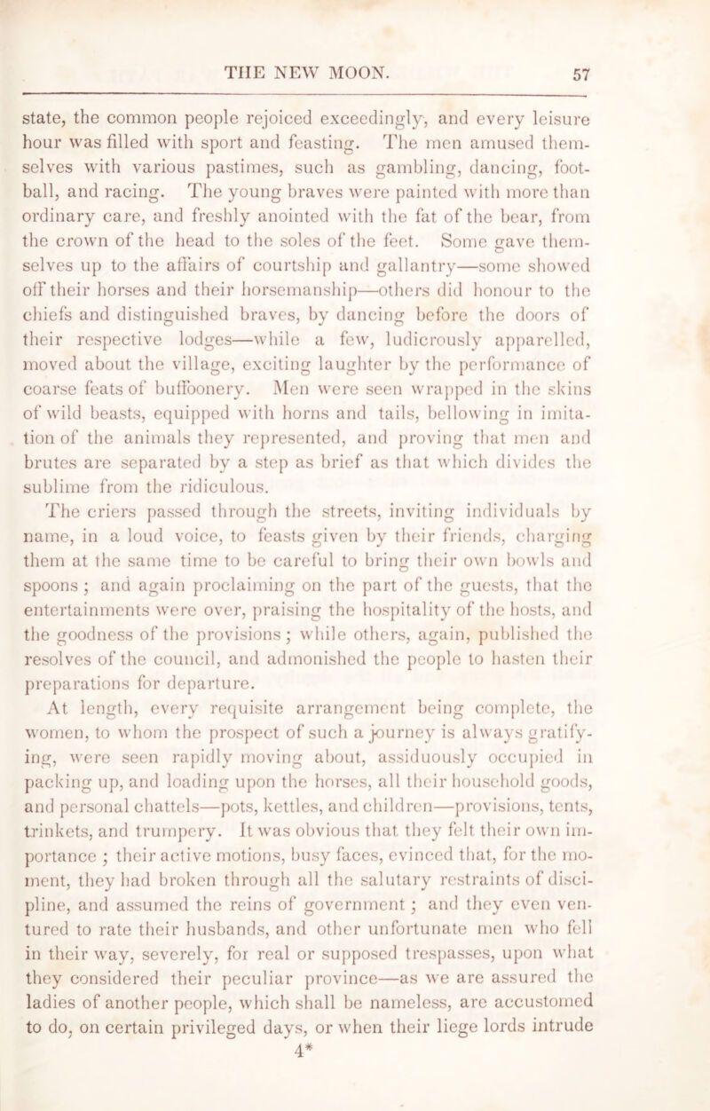 state, the common people rejoiced exceedingly, and every leisure hour was filled with sport and feasting. The men amused them- selves with various pastimes, such as gambling, dancing, foot- ball, and racing. The young braves were painted with more than ordinary care, and freshly anointed with the fat of the bear, from the crown of the head to the soles of the feet. Some cave them- selves up to the affairs of courtship and gallantry—some showed off their horses and their horsemanship—others did honour to the chiefs and distinguished braves, by dancing before the doors of their respective lodges—while a few, ludicrously apparelled, moved about the village, exciting laughter by the performance of coarse feats of buffoonery. Men were seen wrapped in the skins of wild beasts, equipped with horns and tails, bellowing in imita- tion of the animals they represented, and proving that men and brutes are separated by a step as brief as that which divides the sublime from the ridiculous. The criers passed through the streets, inviting individuals by name, in a loud voice, to feasts given by their friends, charging them at the same time to be careful to bring their own bowls and spoons ; and again proclaiming on the part of the guests, that the entertainments were over, praising the hospitality of the hosts, and the goodness of the provisions; while others, again, published the resolves of the council, and admonished the people to hasten their preparations for departure. At length, every requisite arrangement being complete, the women, to whom the prospect of such a journey is always gratify- ing, were seen rapidly moving about, assiduously occupied in packing up, and loading upon the horses, all their household goods, and personal chattels—pots, kettles, and children—provisions, tents, trinkets, and trumpery. It was obvious that they felt their own im- portance ; their active motions, busy faces, evinced that, for the mo- ment, they had broken through all the salutary restraints of disci- pline, and assumed the reins of government; and they even ven- tured to rate their husbands, and other unfortunate men who fell in their way, severely, for real or supposed trespasses, upon what they considered their peculiar province—as we are assured the ladies of another people, which shall be nameless, are accustomed to do; on certain privileged days, or when their liege lords intrude 4*