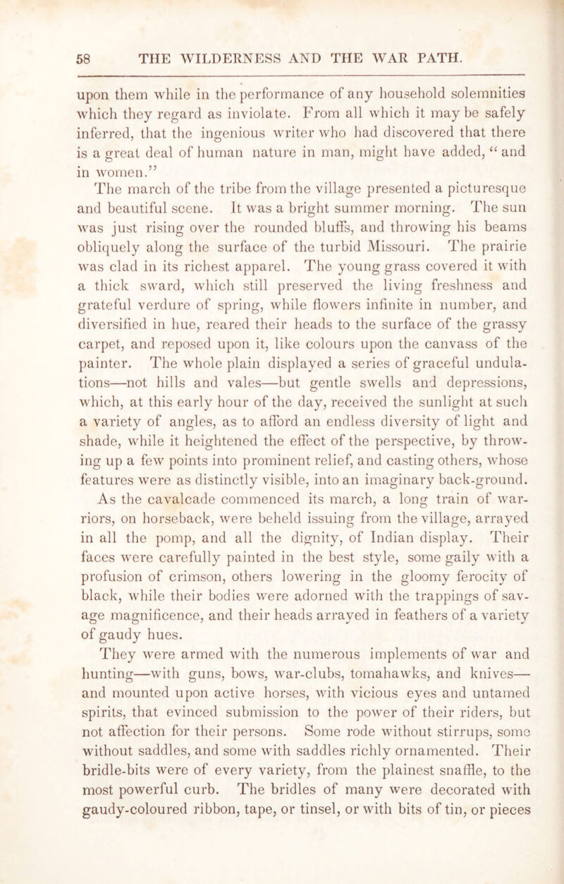 upon them while in the performance of any household solemnities which they regard as inviolate. From all which it may be safely inferred, that the ingenious writer who had discovered that there is a great deal of human nature in man, might have added, “ and in women.” The march of the tribe from the village presented a picturesque and beautiful scene. It was a bright summer morning. The sun was just rising over the rounded bluffs, and throwing his beams obliquely along the surface of the turbid Missouri. The prairie was clad in its richest apparel. The young grass covered it with a thick sward, which still preserved the living freshness and grateful verdure of spring, while flowers infinite in number, and diversified in hue, reared their heads to the surface of the grassy carpet, and reposed upon it, like colours upon the canvass of the painter. The whole plain displayed a series of graceful undula- tions—not hills and vales—but gentle swells and depressions, which, at this early hour of the day, received the sunlight at such a variety of angles, as to afford an endless diversity of light and shade, while it heightened the effect of the perspective, by throw- ing up a few points into prominent relief, and casting others, whose features were as distinctly visible, into an imaginary back-ground. As the cavalcade commenced its march, a long train of war- riors, on horseback, were beheld issuing from the village, arrayed in all the pomp, and all the dignity, of Indian display. Their faces were carefully painted in the best style, some gaily with a profusion of crimson, others lowering in the gloomy ferocity of black, while their bodies were adorned with the trappings of sav- age magnificence, and their heads arrayed in feathers of a variety of gaudy hues. They were armed with the numerous implements of war and hunting—with guns, bows, war-clubs, tomahawks, and knives— and mounted upon active horses, with vicious eyes and untamed spirits, that evinced submission to the power of their riders, but not affection for their persons. Some rode without stirrups, some without saddles, and some with saddles richly ornamented. Their bridle-bits were of every variety, from the plainest snaffle, to the most powerful curb. The bridles of many were decorated with gaudy-coloured ribbon, tape, or tinsel, or with bits of tin, or pieces