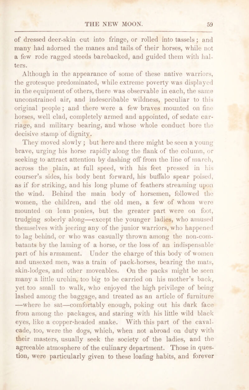 of dressed deer-skin cut into fringe, or rolled into tassels; and many had adorned the manes and tails of their horses, while not a few rode ragged steeds barebacked, and guided them with hal- ters. Although in the appearance of some of these native warriors, the grotesque predominated, while extreme poverty was displayed in the equipment of others, there was observable in each, the same unconstrained air, and indescribable wildness, peculiar to this original people; and there were a few braves mounted on fine horses, well clad, completely armed and appointed, of sedate car- riage, and military bearing, and whose whole conduct bore the decisive stamp of dignity. They moved slowly ; but here and there might be seen a young brave, urging his horse rapidly along the flank of the column, or seeking to attract attention by dashing off from the line of march, across the plain, at full speed, with his feet pressed in his courser’s sides, his body bent forward, his buffalo spear poised, as if for striking, and his long plume of feathers streaming upon the wind. Behind the main body of horsemen, followed the women, the children, and the old men, a few of whom were mounted on lean ponies, but the greater part were on foot, trudging soberly along—except the younger ladies, who amused themselves with jeering any of the junior warriors, who happened to lag behind, or who was casually thrown among the non-com- batants by the laming of a horse, or the loss of an indispensable part of his armament. Under the charge of this body of women and unsexed men, was a train of pack-horses, bearing the mats, skin-lodges, and other moveables. On the packs might be seen many a little urchin, too big to be carried on his mother’s back, yet too small to walk, who enjoyed the high privilege of being lashed among the baggage, and treated as an article of furniture —where he sat—comfortably enough, poking out his dark face from among the packages, and staring with his little wild black eyes, like a copper-headed snake. With this part of the caval- cade, too, were the dogs, which, when not abroad on duty with their masters, usually seek the society of the ladies, and the agreeable atmosphere of the culinary department. Those in ques- tion, were particularly given to these loafing habits, and forever