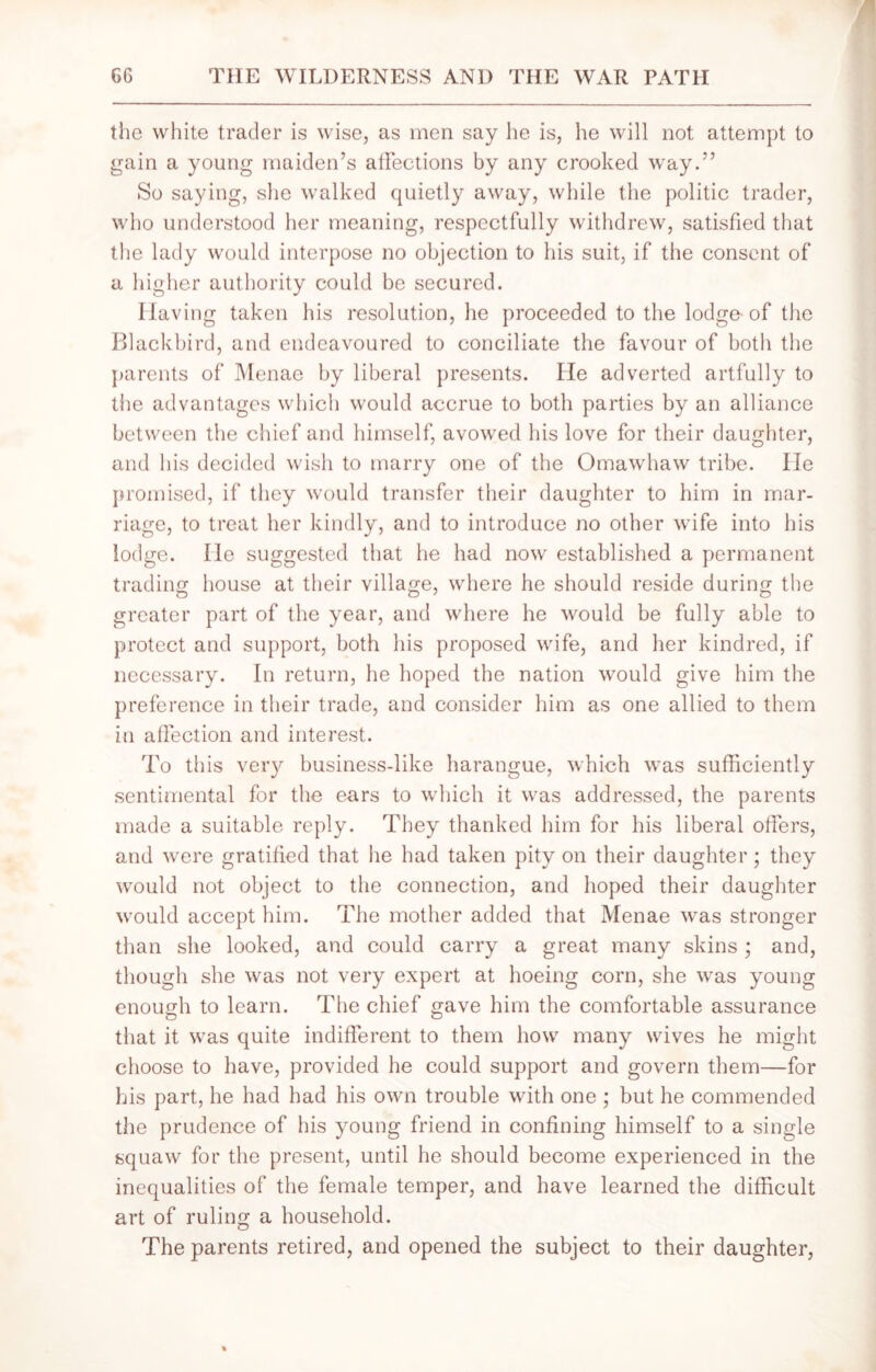 the white trader is wise, as men say he is, he will not attempt to gain a young maiden’s affections by any crooked way.” So saying, she walked quietly away, while the politic trader, who understood her meaning, respectfully withdrew, satisfied that the lady would interpose no objection to his suit, if the consent of a higher authority could be secured. Having taken his resolution, he proceeded to the lodge-of the Blackbird, and endeavoured to conciliate the favour of both the parents of Menae by liberal presents. lie adverted artfully to the advantages which would accrue to both parties by an alliance between the chief and himself, avowed his love for their daughter, and his decided wish to marry one of the Omawhaw tribe. He promised, if they would transfer their daughter to him in mar- riage, to treat her kindly, and to introduce no other wife into his lodge. He suggested that he had now established a permanent trading house at their village, where he should reside during the greater part of the year, and where he would be fully able to protect and support, both his proposed wife, and her kindred, if necessary. In return, he hoped the nation would give him the preference in their trade, and consider him as one allied to them in affection and interest. To this very business-like harangue, which was sufficiently sentimental for the ears to which it was addressed, the parents made a suitable reply. They thanked him for his liberal offers, and were gratified that lie had taken pity on their daughter; they would not object to the connection, and hoped their daughter would accept him. The mother added that Menae was stronger than she looked, and could carry a great many skins ; and, though she was not very expert at hoeing corn, she was young enough to learn. The chief gave him the comfortable assurance that it was quite indifferent to them how many wives he might choose to have, provided he could support and govern them—for his part, he had had his own trouble with one ; but he commended the prudence of his young friend in confining himself to a single squaw for the present, until he should become experienced in the inequalities of the female temper, and have learned the difficult art of ruling a household. The parents retired, and opened the subject to their daughter,