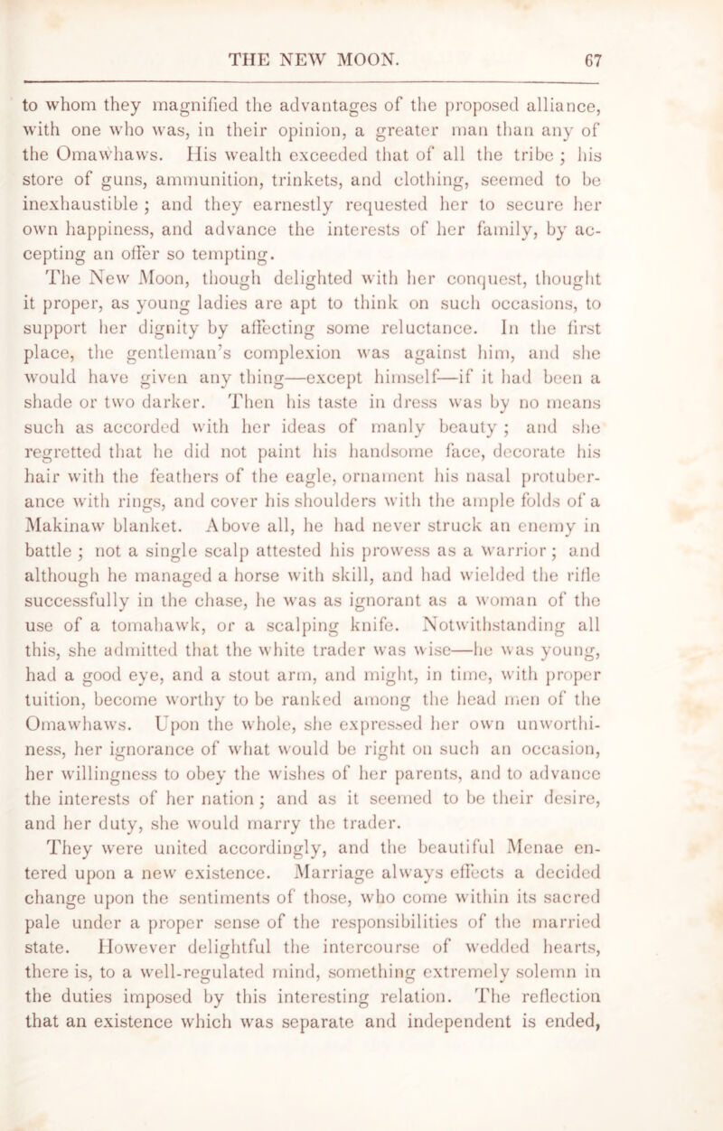 to whom they magnified the advantages of the proposed alliance, with one who was, in their opinion, a greater man than any of the Omawhaws. His wealth exceeded that of all the tribe ; his store of guns, ammunition, trinkets, and clothing, seemed to be inexhaustible ; and they earnestly requested her to secure her own happiness, and advance the interests of her family, by ac- cepting an offer so tempting. The New Moon, though delighted with her conquest, thought it proper, as young ladies are apt to think on such occasions, to support her dignity by affecting some reluctance. In the first place, the gentleman's complexion was against him, and she would have given any thing—except himself-—if it had been a shade or two darker. Then his taste in dress was by no means such as accorded with her ideas of manly beauty ; and she regretted that he did not paint his handsome face, decorate his hair with the feathers of the eagle, ornament his nasal protuber- ance with rings, and cover his shoulders with the ample folds of a Makinaw blanket. Above all, he had never struck an enemy in battle ; not a single scalp attested his prowess as a warrior; and although he managed a horse with skill, and had wielded the rifle successfully in the chase, he was as ignorant as a woman of the use of a tomahawk, or a scalping knife. Notwithstanding all this, she admitted that the white trader was wise—he was young, had a good eye, and a stout arm, and might, in time, with proper tuition, become worthy to be ranked among the head men of the Omawhaws. Upon the whole, she expressed her own unworthi- ness, her ignorance of what would be right on such an occasion, her willingness to obey the wishes of her parents, and to advance the interests of her nation; and as it seemed to be their desire, and her duty, she would marry the trader. They were united accordingly, and the beautiful Menae en- tered upon a new existence. Marriage always effects a decided change upon the sentiments of those, who come within its sacred pale under a proper sense of the responsibilities of the married state. However delightful the intercourse of wedded hearts, there is, to a well-regulated mind, something extremely solemn in the duties imposed by this interesting relation. The reflection that an existence which was separate and independent is ended,