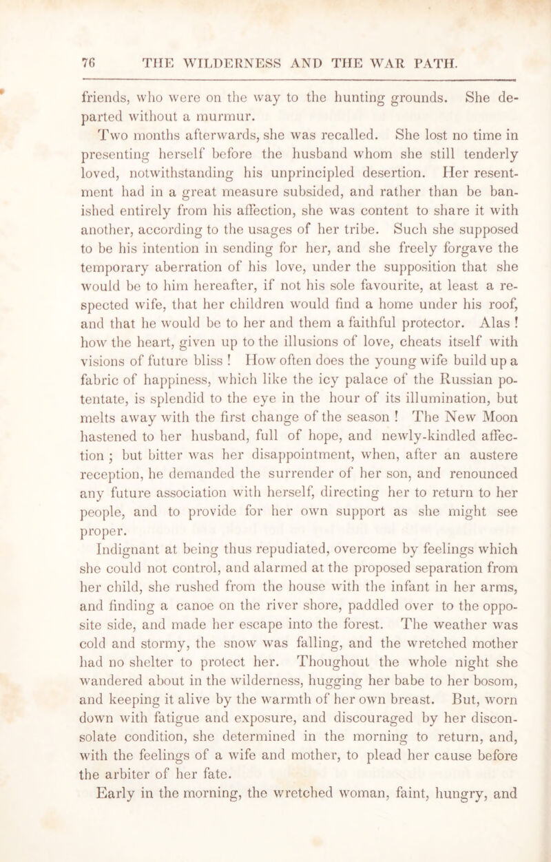 friends, who were on the way to the hunting grounds. She de- parted without a murmur. Two months afterwards, she was recalled. She lost no time in presenting herself before the husband whom she still tenderly loved, notwithstanding his unprincipled desertion. Her resent- ment had in a great measure subsided, and rather than be ban- ished entirely from his affection, she was content to share it with another, according to the usages of her tribe. Such she supposed to be his intention in sending for her, and she freely forgave the temporary aberration of his love, under the supposition that she would be to him hereafter, if not his sole favourite, at least a re- spected wife, that her children would find a home under his roof, and that lie would be to her and them a faithful protector. Alas ! how the heart, given up to the illusions of love, cheats itself with visions of future bliss ! Flow often does the young wife build up a fabric of happiness, which like the icy palace of the Russian po- tentate, is splendid to the eye in the hour of its illumination, but melts away with the first change of the season ! The New Moon hastened to her husband, full of hope, and newly-kindled affec- tion ; but bitter was her disappointment, when, after an austere reception, he demanded the surrender of her son, and renounced any future association with herself, directing her to return to her people, and to provide for her own support as she might see proper. Indignant at being thus repudiated, overcome by feelings which she could not control, and alarmed at the proposed separation from her child, she rushed from the house with the infant in her arms, and finding a canoe on the river shore, paddled over to the oppo- site side, and made her escape into the forest. The weather was cold and stormy, the snow was falling, and the wretched mother had no shelter to protect her. Thoughout the whole night she wandered about in the wilderness, hugging her babe to her bosom, and keeping it alive by the warmth of her own breast. But, worn down with fatigue and exposure, and discouraged by her discon- solate condition, she determined in the morning to return, and, with the feelings of a wife and mother, to plead her cause before the arbiter of her fate. Early in the morning, the wretched woman, faint, hungry, and