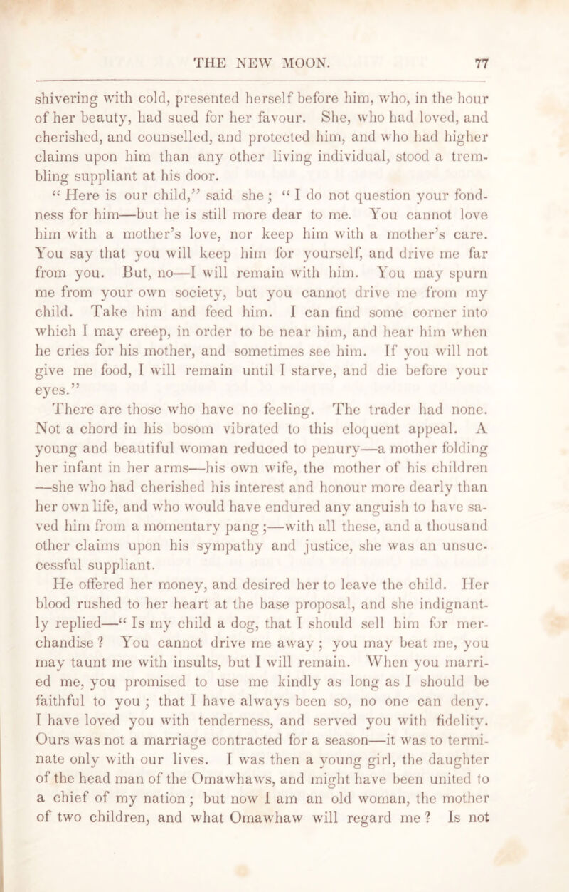 shivering with cold, presented herself before him, who, in the hour of her beauty, had sued for her favour. She, who had loved, and cherished, and counselled, and protected him, and who had higher claims upon him than any other living individual, stood a trem- bling suppliant at his door. “ Here is our child,5’ said she ; “ I do not question your fond- ness for him—but he is still more dear to me. You cannot love him with a mother’s love, nor keep him with a mother’s care. You say that you will keep him for yourself, and drive me far from you. But, no—I will remain with him. You may spurn me from your own society, but you cannot drive me from my child. Take him and feed him. i can find some corner into which I may creep, in order to be near him, and hear him when he cries for his mother, and sometimes see him. If you will not give me food, 1 will remain until I starve, and die before your eyes.” There are those who have no feeling. The trader had none. Not a chord in his bosom vibrated to this eloquent appeal. A young and beautiful woman reduced to penury—a mother folding her infant in her arms—his own wife, the mother of his children —she who had cherished his interest and honour more dearly than her own life, and who would have endured any anguish to have sa- ved him from a momentary pang;—with all these, and a thousand other claims upon his sympathy and justice, she was an unsuc- cessful suppliant. lie offered her money, and desired her to leave the child. Her blood rushed to her heart at the base proposal, and she indignant- ly replied—“ Is my child a dog, that I should sell him for mer- chandise ? You cannot drive me away; you may beat me, you may taunt me with insults, but I will remain. When you marri- ed me, you promised to use me kindly as long as I should be faithful to you ; that I have always been so, no one can deny. I have loved you with tenderness, and served you with fidelity. Ours was not a marriage contracted for a season—it was to termi- nate only with our lives. I was then a young girl, the daughter of the head man of the Omawhaws, and might have been united to a chief of my nation ; but now I am an old woman, the mother of two children, and what Omawhaw will regard me ? Is not