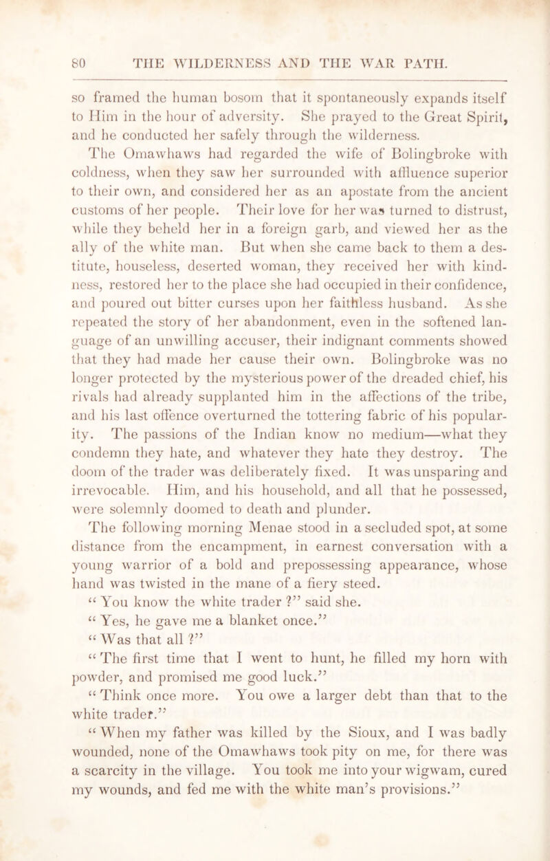 so framed the human bosom that it spontaneously expands itself to Him in the hour of adversity. She prayed to the Great Spirit, and he conducted her safely through the wilderness. The Omawhaws had regarded the wife of Bolingbroke with coldness, when they saw her surrounded with allluence superior to their own, and considered her as an apostate from the ancient customs of her people. Their love for her was turned to distrust, while they beheld her in a foreign garb, and viewed her as the ally of the white man. But when she came back to them a des- titute, houseless, deserted woman, they received her with kind- ness, restored her to the place she had occupied in their confidence, and poured out bitter curses upon her faithless husband. As she repeated the story of her abandonment, even in the softened lan- guage of an unwilling accuser, their indignant comments showed that they had made her cause their own. Bolingbroke was no longer protected by the mysterious power of the dreaded chief, his rivals had already supplanted him in the affections of the tribe, and his last offence overturned the tottering fabric of his popular- ity. The passions of the Indian know no medium—what they condemn they hate, and whatever they hate they destroy. The doom of the trader was deliberately fixed. It was unsparing and irrevocable. Him, and his household, and all that he possessed, were solemnly doomed to death and plunder. The following morning Menae stood in a secluded spot, at some distance from the encampment, in earnest conversation with a young warrior of a bold and prepossessing appearance, whose hand was twisted in the mane of a fiery steed. “ You know the white trader ?” said she. “ Yes, he gave me a blanket once.” “ Was that all ?” “ The first time that I went to hunt, he filled my horn with powder, and promised me good luck.” “ Think once more. You owe a larger debt than that to the white trader.”' “ When my father was killed by the Sioux, and I was badly wounded, none of the Omawhaws took pity on me, for there was a scarcity in the village. You took me into your wigwam, cured my wounds, and fed me with the white man’s provisions.”