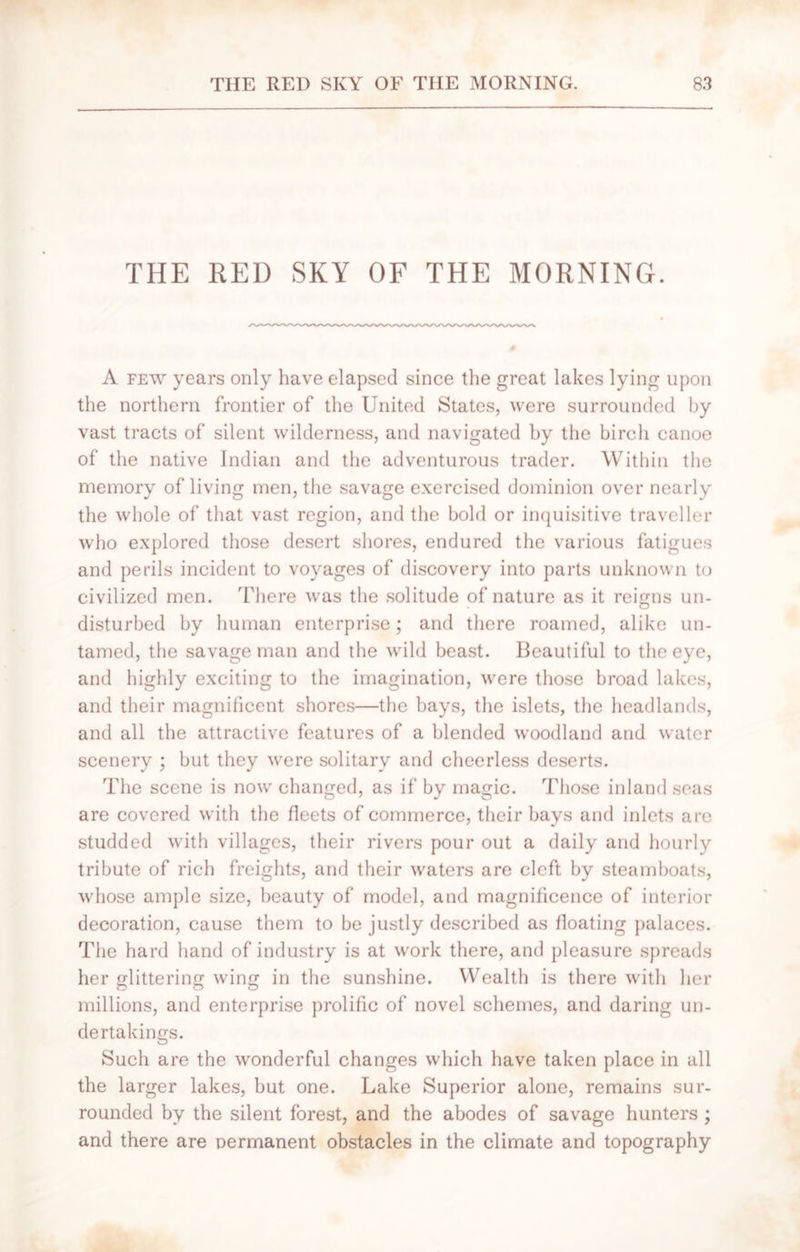 THE RED SKY OF THE MORNING. A few years only have elapsed since the great lakes lying upon the northern frontier of the United States, were surrounded by vast tracts of silent wilderness, and navigated by the birch canoe of the native Indian and the adventurous trader. Within the memory of living men, the savage exercised dominion over nearly the whole of that vast region, and the bold or inquisitive traveller who explored those desert shores, endured the various fatigues and perils incident to voyages of discovery into parts unknown to civilized men. There was the solitude of nature as it reigns un- disturbed by human enterprise; and there roamed, alike un- tamed, the savage man and the wild beast. Beautiful to the eye, and highly exciting to the imagination, were those broad lakes, and their magnificent shores—the bays, the islets, the headlands, and all the attractive features of a blended woodland and water scenery ; but they were solitary and cheerless deserts. The scene is now changed, as if by magic. Those inland seas are covered with the fleets of commerce, their bays and inlets are studded with villages, their rivers pour out a daily and hourly tribute of rich freights, and their waters are cleft by steamboats, whose ample size, beauty of model, and magnificence of interior decoration, cause them to be justly described as floating palaces. The hard hand of industry is at work there, and pleasure spreads her glittering wing in the sunshine. Wealth is there with her o o o millions, and enterprise prolific of novel schemes, and daring un- dertakings. Such are the wonderful changes which have taken place in all the larger lakes, but one. Lake Superior alone, remains sur- rounded by the silent forest, and the abodes of savage hunters ; and there are permanent obstacles in the climate and topography