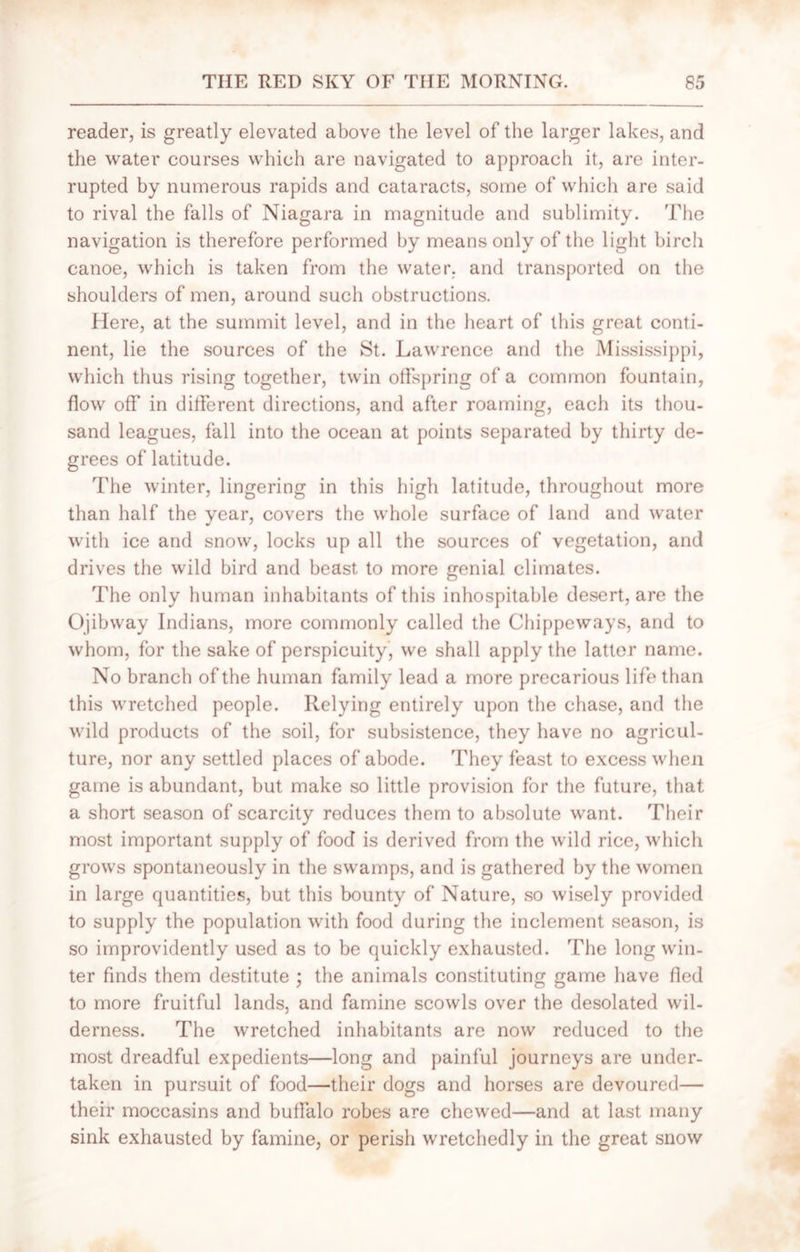 reader, is greatly elevated above the level of the larger lakes, and the water courses which are navigated to approach it, are inter- rupted hy numerous rapids and cataracts, some of which are said to rival the falls of Niagara in magnitude and sublimity. The navigation is therefore performed hy means only of the light birch canoe, which is taken from the water, and transported on the shoulders of men, around such obstructions. Here, at the summit level, and in the heart of this great conti- nent, lie the sources of the St. Lawrence and the Mississippi, which thus rising together, twin offspring of a common fountain, flow off in different directions, and after roaming, each its thou- sand leagues, fall into the ocean at points separated by thirty de- grees of latitude. The winter, lingering in this high latitude, throughout more than half the year, covers the whole surface of land and water with ice and snow, locks up all the sources of vegetation, and drives the wild bird and beast to more genial climates. The only human inhabitants of this inhospitable desert, are the Ojibway Indians, more commonly called the Chippeways, and to whom, for the sake of perspicuity, we shall apply the latter name. No branch of the human family lead a more precarious life than this wretched people. Relying entirely upon the chase, and the wild products of the soil, for subsistence, they have no agricul- ture, nor any settled places of abode. They feast to excess when game is abundant, but make so little provision for the future, that a short season of scarcity reduces them to absolute want. Their most important supply of food is derived from the wild rice, which grows spontaneously in the swamps, and is gathered by the women in large quantities, but this bounty of Nature, so wisely provided to supply the population with food during the inclement season, is so improvidently used as to be quickly exhausted. The long win- ter finds them destitute ; the animals constituting game have lied to more fruitful lands, and famine scowls over the desolated wil- derness. The wretched inhabitants are now reduced to the most dreadful expedients—long and painful journeys are under- taken in pursuit of food—their dogs and horses are devoured— their moccasins and buffalo robes are chewed—and at last many sink exhausted by famine, or perish wretchedly in the great snow