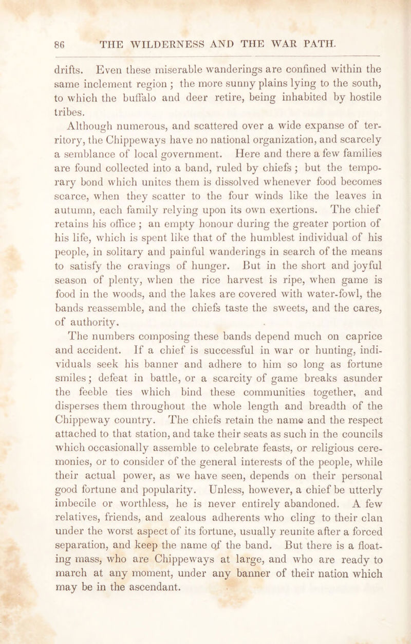 drifts. Even these miserable wanderings are confined within the same inclement region ; the more sunny plains lying to the south, to which the buffalo and deer retire, being inhabited by hostile tribes. Although numerous, and scattered over a wide expanse of ter- ritory, the Chippeways have no national organization, and scarcely a semblance of local government. Here and there a few families are found collected into a band, ruled by chiefs ; but the tempo- rary bond which unites them is dissolved whenever food becomes scarce, when they scatter to the four winds like the leaves in autumn, each family relying upon its own exertions. The chief retains his office ; an empty honour during the greater portion of his life, which is spent like that of the humblest individual of his people, in solitary and painful wanderings in search of the means to satisfy the cravings of hunger. But in the short and joyful season of plenty, when the rice harvest is ripe, when game is food in the woods, and the lakes are covered with water-fowl, the bands reassemble, and the chiefs taste the sweets, and the cares, of authority. The numbers composing these bands depend much on caprice and accident. If a chief is successful in war or hunting, indi- viduals seek his banner and adhere to him so long as fortune smiles; defeat in battle, or a scarcity of game breaks asunder the feeble ties which bind these communities together, and disperses them throughout the whole length and breadth of the Chippeway country. The chiefs retain the name and the respect attached to that station, and take their seats as such in the councils which occasionally assemble to celebrate feasts, or religious cere- monies, or to consider of the general interests of the people, while their actual power, as we have seen, depends on their personal good fortune and popularity. Unless, however, a chief be utterly imbecile or worthless, he is never entirely abandoned. A few relatives, friends, and zealous adherents who cling to their clan under the worst aspect of its fortune, usually reunite after a forced separation, and keep the name qf the band. But there is a float- ing mass, who are Chippeways at large, and who are ready to march at any moment, under any banner of their nation which may be in the ascendant.