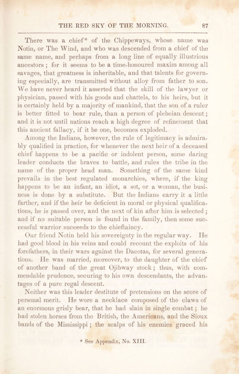 There was a chief* of the Chippeways, whose name was Notin, or The Wind, and who was descended from a chief of the same name, and perhaps from a long line of equally illustrious ancestors ; for it seems to be a time-honoured maxim among all savages, that greatness is inheritable, and that talents for govern- ing especially, are transmitted without alloy from father to son. We have never heard it asserted that the skill of the lawyer or physician, passed with his goods and chattels, to his heirs, but it is certainly held by a majority of mankind, that the son of a ruler is better fitted to bear rule, than a person of plebeian descent; and it is not until nations reach a high degree of refinement that this ancient fallacy, if it be one, becomes exploded. Among the Indians, however, the rule of legitimacy is admira- bly qualified in practice, for whenever the next heir of a deceased chief happens to be a pacific or indolent person, some daring leader conducts the braves to battle, and rules the tribe in the name of the proper head man. Something of the same kind prevails in the best regulated monarchies, where, if the king happens to be an infant, an idiot, a sot, or a woman, the busi- ness is done by a substitute. But the Indians carry it a little farther, and if the heir be deficient in moral or physical qualifica- tions, he is passed over, and the next of kin after him is selected ; and if no suitable person is found in the family, then some suc- cessful warrior succeeds to the chieftaincy. Our friend Notin held his sovereignty in the regular way. lie had good blood in his veins and could recount the exploits of his forefathers, in their wars against the Dacotas, for several genera- tions. He was married, moreover, to the daughter of the chief of another band of the great Ojibway stock; thus, with com- mendable prudence, securing to his own descendants, the advan- tages of a pure regal descent. Neither was this leader destitute of pretensions on the score of personal merit. He wore a necklace composed of the claws of an enormous grisly bear, that he had slain in single combat; he had stolen horses from the British, the Americans, and the Sioux bands of the Mississippi; the scalps of his enemies graced his * See Appendix, No. XIII.