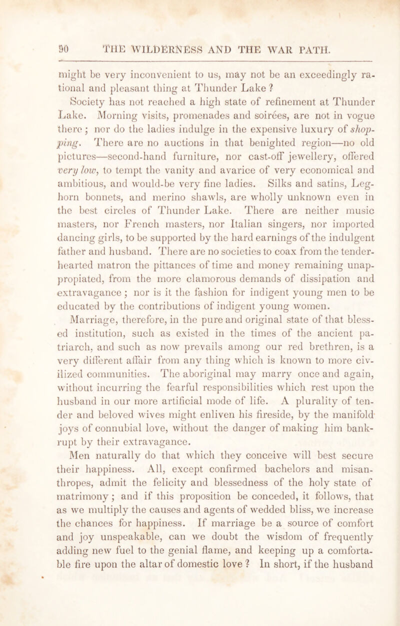 might be very inconvenient to us, may not be an exceedingly ra- tional and pleasant thing at Thunder Lake ? Society has not reached a high state of refinement at Thunder Lake. Morning visits, promenades and soirees, are not in vogue there; nor do the ladies indulge in the expensive luxury of shop- ping. There are no auctions in that benighted region—no old pictures—second-hand furniture, nor cast-off jewellery, offered very low, to tempt the vanity and avarice of very economical and ambitious, and would-be very fine ladies. Silks and satins, Leg- horn bonnets, and merino shawls, are wholly unknown even in the best circles of Thunder Lake. There are neither music masters, nor French masters, nor Italian singers, nor imported dancing girls, to be supported by the hard earnings of the indulgent father and husband. There are no societies to coax from the tender- hearted matron the pittances of time and money remaining unap- propiated, from the more clamorous demands of dissipation and extravagance; nor is it the fashion for indigent young men to be educated by the contributions of indigent young women. Marriage, therefore, in the pure and original state of that bless- ed institution, such as existed in the times of the ancient pa- triarch, and such as now prevails among our red brethren, is a very different affair from any thing which is known to more civ- ilized communities. The aboriginal may marry once and again, without incurring the fearful responsibilities which rest upon the husband in our more artificial mode of life. A plurality of ten- der and beloved wives might enliven his fireside, by the manifold joys of connubial love, without the danger of making him bank- rupt by their extravagance. Men naturally do that which they conceive will best secure their happiness. All, except confirmed bachelors and misan- thropes, admit the felicity and blessedness of the holy state of matrimony; and if this proposition be conceded, it follows, that as we multiply the causes and agents of wedded bliss, we increase the chances for happiness. If marriage be a source of comfort and joy unspeakable, can we doubt the wisdom of frequently adding new fuel to the genial flame, and keeping up a comforta- ble fire upon the altar of domestic love ? In short, if the husband