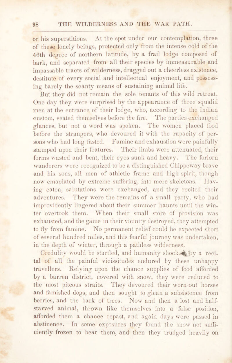 or his superstitions. At the spot under our contemplation, three of these lonely beings, protected only from the intense cold of the 46th degree of northern latitude, by a frail lodge composed of bark, and separated from all their species by immeasurable and impassable tracts of wilderness, dragged out a cheerless existence, destitute of every social and intellectual enjoyment, and possess- ing barely the scanty means of sustaining animal life. But they did not remain the sole tenants of this wild retreat. One day they were surprised by the appearance of three squalid men at the entrance of their lodge, who. according to the Indian custom, seated themselves before the fire. The parties exchanged glances, but not a word was spoken. The women placed food before the strangers, who devoured it with the rapacity of per- sons who had long fasted. Famine and exhaustion were painfully stamped upon their features. Their limbs were attenuated, their forms wasted and bent, their eyes sunk and heavy. The forlorn wanderers were recognized to be a distinguished Chippeway brave and his sons, all men of athletic frame and high spirit, though now emaciated bv extreme suffering, into mere skeletons. Hav- ing eaten, salutations were exchanged, and they recited their adventures. They were the remains of a small party, who had improvidently lingered about their summer haunts until the win- ter overtook them. When their small store of provision was exhausted, and the game in their vicinity destroyed, they attempted to fly from famine. No permanent relief could be expected short of several hundred miles, and this fearful journey was undertaken, in the depth of winter, through a pathless wilderness'. Credulity would be startled, and humanity shock^py a reci- tal of all the painful vicissitudes endured by these unhappy travellers. Relying upon the chance supplies of food afforded by a barren district, covered with snow, they were reduced to the most piteous straits. They devoured their worn-out horses and famished dogs, and then sought to glean a subsistence from berries, and the bark of trees. Now and then a lost and half- starved animal, thrown like themselves into a false position, afforded them a chance repast, and again days were passed in abstinence. In some exposures they found the snow not suffi- ciently frozen to bear them, and then they trudged heavily on