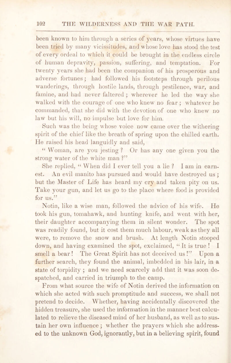 been known to him through a series of years, whose virtues have been tried by many vicissitudes, and whose love has stood the test of every ordeal to which it could be brought in the endless circle of human depravity, passion, suffering, and temptation. For twenty years she had been the companion of his prosperous and adverse fortunes; had followed his footsteps through perilous wanderings, through hostile lands, through pestilence, war, and famine, and had never faltered ; wherever he led the way she walked with the courage of one who knew no fear ; whatever he commanded, that she did with the devotion of one who knew no law but his will, no impulse but love for him. Such was the being whose voice now came over the withering- o O spirit of the chief like the breath of spring upon the chilled earth. He raised his head languidly and said, “ Woman, are you jesting ? Or has any one given you the strong water of the white man ?” She replied, “ When did 1 ever tell you a lie ? I am in earn- est. An evil manito has pursued and would have destroyed us ; but the Master of Life has heard my cry and taken pity on us. Take your gun, and let us go to the place where food is provided for us.57 Notin, like a wise man, followed the advice of his wife. He took his gun, tomahawk, and hunting knife, and went with her, their daughter accompanying them in silent wonder. The spot was readily found, but it cost them much labour, weak as they all were, to remove the snow and brush. At length Notin stooped down, and having examined the spot, exclaimed, “ It is true ! I smell a bear ! The Great Spirit has not deceived us P5 Upon a further search, they found the animal, imbedded in his lair, in a state of torpidity ; and we need scarcely add that it was soon de- spatched, and carried in triumph to the camp. From what source the wife of Notin derived the information on which she acted with such promptitude and success, we shall not pretend to decide. Whether, having accidentally discovered the hidden treasure, she used the information in the manner best calcu- lated to relieve the diseased mind of her husband, as well as to sus- tain her own influence; whether the prayers which she address- ed to the unknown God, ignorantly, but in a believing spirit, found