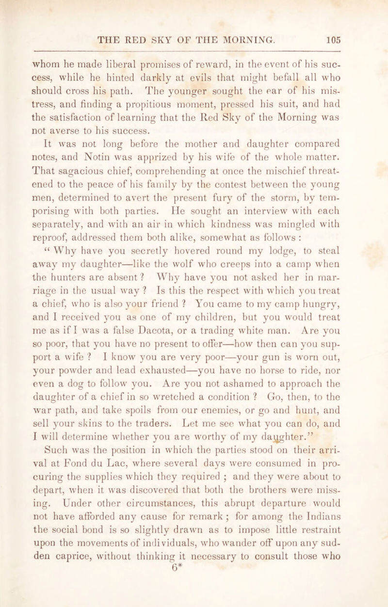 whom he made liberal promises of reward, in the event of his suc- cess, while he hinted darkly at evils that might befall all who should cross his path. The younger sought the ear of his mis- tress, and finding a propitious moment, pressed his suit, and had the satisfaction of learning that the Red Sky of the Morning was not averse to his success. It was not long before the mother and daughter compared notes, and Notin was apprized by his wife of the whole matter. That sagacious chief, comprehending at once the mischief threat- ened to the peace of his family by the contest between the young men, determined to avert the present fury of the storm, by tem- porising with both parties. lie sought an interview with each separately, and with an air in which kindness was mingled with reproof, addressed them both alike, somewhat as follows : “ Why have you secretly hovered round my lodge, to steal away my daughter—like the wolf who creeps into a camp when the hunters are absent ? Why have you not asked her in mar- riage in the usual way ? Is this the respect with which you treat a chief, who is also your friend ? You came to my camp hungry, and I received you as one of my children, but you would treat me as if I was a false Dacota, or a trading white man. Are you so poor, that you have no present to offer—how then can you sup- port a wife ? I know you are very poor—your gun is worn out, your powder and lead exhausted—you have no horse to ride, nor even a dog to follow you. Are you not ashamed to approach the daughter of a chief in so wretched a condition ? Go, then, to the war path, and take spoils from our enemies, or go and hunt, and sell your skins to the traders. Let me see what you can do, and I will determine whether you are worthy of my daughter.” Such was the position in which the parties stood on their arri- val at Fond du Lac, where several days were consumed in pro- curing the supplies which they required ; and they were about to depart, when it was discovered that both the brothers were miss- ing. Under other circumstances, this abrupt departure would not have afforded any cause for remark; for among the Indians the social bond is so slightly drawn as to impose little restraint upon the movements of individuals, who wander off upon any sud- den caprice, without thinking it necessary to consult those who 6*