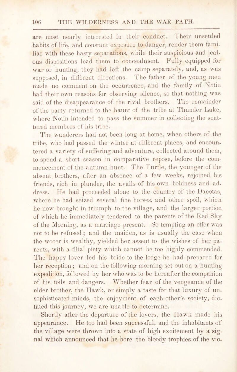 are most nearly interested in their conduct. Their unsettled habits of life, and constant exposure to danger, render them fami- liar with these hasty separations, while their suspicious and jeal- ous dispositions lead them to concealment. Fully equipped for war or hunting, they had left the camp separately, and, as was supposed, in different directions. The father of the young men made no comment on the occurrence, and the family of Notin had their own reasons for observing silence, so that nothing was said of the disappearance of the rival brothers. The remainder of the party returned to the haunt of the tribe at Thunder Lake, where Notin intended to pass the summer in collecting the scat- tered members of his tribe. The wanderers had not been long at home, when others of the tribe, who had passed the winter at different places, and encoun- tered a variety of suffering and adventure, collected around them, to spend a short season in comparative repose, before the com- mencement of the autumn hunt. The Turtle, the younger of the absent brothers, after an absence of a few weeks, rejoined his friends, rich in plunder, the avails of his own boldness and ad- dress. He had proceeded alone to the country of the Dacotas, where he had seized several fine horses, and other spoil, which he now brought in triumph to the village, and the larger portion of which he immediately tendered to the parents of the Red Sky of the Morning, as a marriage present. So tempting an offer was not to be refused ; and the maiden, as is usually the case when the wooer is wealthy, yielded her assent to the wishes of her pa- rents, with a filial piety which cannot be too highly commended. The happy lover led his bride to the lodge he had prepared for her reception ; and on the following morning set out on a hunting expedition, followed by her who was to be hereafter the companion of his toils and dangers. Whether fear of the vengeance of the elder brother, the Hawk, or simply a taste for that luxury of un- sophisticated minds, the enjoyment of each other’s society, dic- tated this journey, we are unable to determine. Shortly after the departure of the lovers, the Hawk made his appearance. He too had been successful, and the inhabitants of the village were thrown into a state of high excitement by a sig- nal which announced that he bore the bloody trophies of the vie-