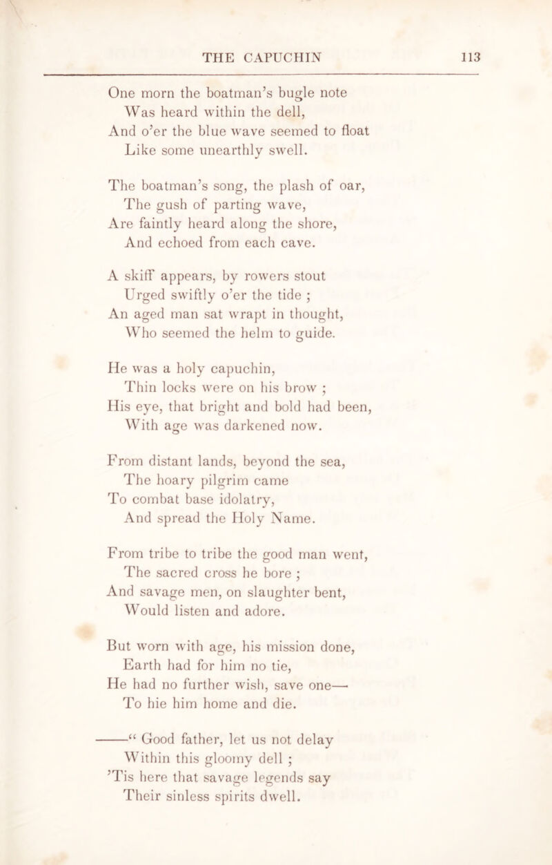 One morn the boatman’s bugle note Was heard within the dell, And o’er the blue wave seemed to float Like some unearthly swell. The boatman’s song, the plash of oar, The gush of parting wave, Are faintly heard along the shore, And echoed from each cave. A skiff appears, by rowers stout Urged swiftly o’er the tide ; An aged man sat wrapt in thought, Who seemed the helm to guide. He was a holy capuchin, Thin locks were on his brow ; His eye, that bright and bold had been, With age was darkened now. From distant lands, beyond the sea, The hoary pilgrim came To combat base idolatry, And spread the Holy Name. From tribe to tribe the good man went, The sacred cross he bore ; And savage men, on slaughter bent, Would listen and adore. But worn with age, his mission done, Earth had for him no tie, He had no further wish, save one—• To hie him home and die. “ Good father, let us not delay Within this gloomy dell ; ’Tis here that savage legends say Their sinless spirits dwell.