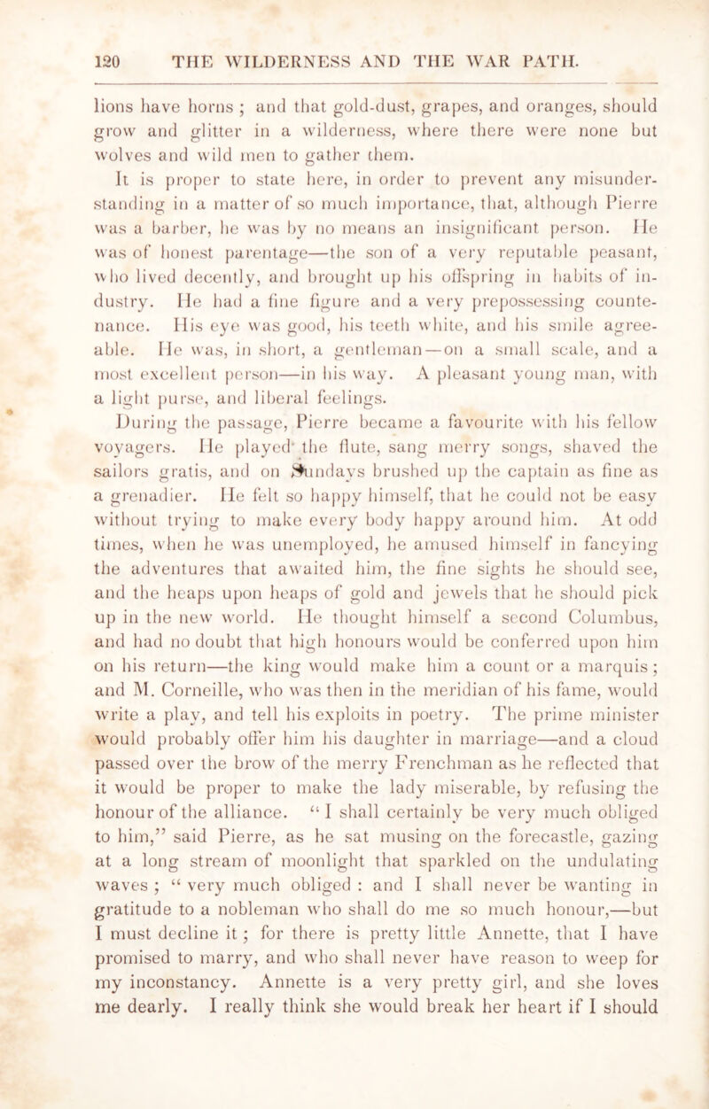 lions have horns ; and that gold-dust, grapes, and oranges, should grow and glitter in a wilderness, where there were none but wolves and wild men to gather them. It is proper to state here, in order to prevent any misunder- standing in a matter of so much importance, that, although Pierre was a barber, he was by no means an insignificant person. He was of honest parentage—the son of a very reputable peasant, who lived decently, and brought up his offspring in habits of in- dustry. He had a fine figure and a very prepossessing counte- nance. His eye was good, his teeth white, and his smile agree- able. He was, in short, a gentleman — on a small scale, and a most excellent person—in his way. A pleasant young man, with a light purse, and liberal feelings. During the passage, Pierre became a favourite with his fellow voyagers. He played' the (lute, sang merry songs, shaved the sailors gratis, and on ^indays brushed up the captain as fine as a grenadier. He felt so happy himself, that he could not be easy without trying to make every body happy around him. At odd times, when he was unemployed, he amused himself in fancying the adventures that awaited him, the fine sights he should see, and the heaps upon heaps of gold and jewels that he should pick up in the new world. He thought himself a second Columbus, and had no doubt that high honours would be conferred upon him on his return—the king would make him a count or a marquis; and M. Corneille, who was then in the meridian of his fame, would write a play, and tell his exploits in poetry. The prime minister would probably offer him his daughter in marriage—and a cloud passed over the brow of the merry Frenchman as he reflected that it would be proper to make the lady miserable, by refusing the honour of the alliance. “ I shall certainly be very much obliged to him,” said Pierre, as he sat musing on the forecastle, gazing at a long stream of moonlight that sparkled on the undulating waves ; “ very much obliged : and I shall never be wanting in gratitude to a nobleman who shall do me so much honour,—but I must decline it; for there is pretty little Annette, that I have promised to marry, and who shall never have reason to weep for my inconstancy. Annette is a very pretty girl, and she loves me dearly. I really think she would break her heart if I should