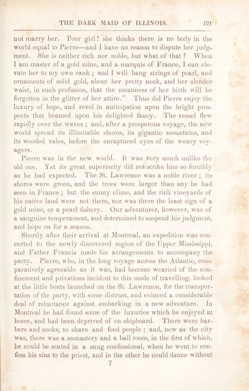 not marry her. Poor girl! she thinks there is no body in the world equal to Pierre—and I have no reason to dispute her judg- ment. She is neither rich nor noble, but what of that ? When I am master of a gold mine, and a marquis of France, I can ele- vate her to my own rank ; and 1 will hang strings of pearl, and ornaments of solid gold, about her pretty neck, and her slender waist, in such profusion, that the meanness of her birth will be forgotten in the glitter of her attire.'’ Thus did Pierre enjoy the luxury of hope, and revel in anticipation upon the bright pros- pects that beamed upon his delighted fancy. The vessel flew rapidly over the waves ; and, after a prosperous voyage, the new world spread its illimitable shores, its gigantic mountains, and its wooded vales, before the enraptured eyes of the weary voy- agers. O Pierre was in the new world. It was tfery much unlike the old one. Yet its great superiority did not strike him so forcibly as he had expected. The St. Lawrence was a noble river ; its shores were green, and the trees were larger than any he had seen in France ; but the sunny clime, and the rich vineyards of his native land were not there, nor was there the least sign of a gold mine, or a pearl fishery. Our adventurer, however, was of a sanguine temperament, and determined to suspend his judgment, and hope on for a season. Shortly after their arrival at Montreal, an expedition was con- certed to the newly discovered region of the Upper Mississippi, and Father Francis made his arrangements to accompany the party. Pierre, who, in the long voyage across the Atlantic, com- paratively agreeable as it was, had become wearied of the con- finement and privations incident to this mode of travelling, looked at the little boats launched on the St. Lawrence, for the transpor- tation of the party, with some distrust, and evinced a considerable deal of reluctance against embarking in a new adventure. In . Montreal he had found some of the luxuries which he enjoyed at home, and had been deprived of on shipboard. There were bar- bers and cooks, to shave and feed people ; and, new as the city was, there was a monastery and a ball room, in the first of which, he could be seated in a snug confessional, when he went to con- fess his sins to the priest, and in the other he could dance without 7