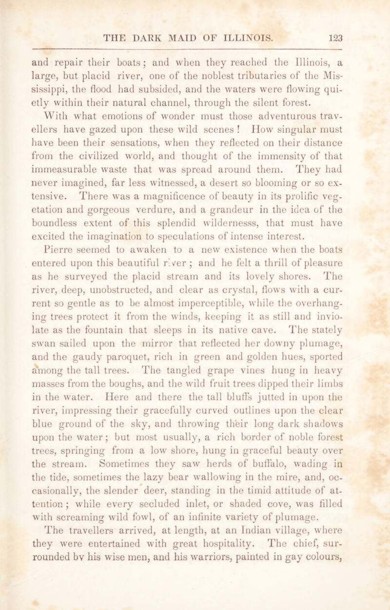 and repair their boats; and when they reached the Illinois, a large, but placid river, one of the noblest tributaries of the Mis- sissippi, the flood had subsided, and the waters were flowing qui- etly within their natural channel, through the silent forest. With what emotions of wonder must those adventurous trav- ellers have gazed upon these wild scenes ! I low singular must have been their sensations, when they reflected on their distance from the civilized world, and thought of the immensity of that immeasurable waste that was spread around them. They had never imagined, far less witnessed, a desert so blooming or so ex- tensive. There was a magnificence of beauty in its prolific veg- etation and gorgeous verdure, and a grandeur in the idea of the boundless extent of this splendid wildernesss, that must have excited the imagination to speculations of intense interest. Pierre seemed to awaken to a new existence when the boats entered upon this beautiful r’.ver ; and he felt a thrill of pleasure as he surveyed the placid stream and its lovely shores. The river, deep, unobstructed, and clear as crystal, flows with a cur- rent so gentle as to be almost imperceptible, while the overhang- ing trees protect it from the winds, keeping it as still and invio- late as the fountain that sleeps in its native cave. The stately swan sailed upon the mirror that reflected her downy plumage, and the gaudy paroquet, rich in green and golden hues, sported a*mong the tall trees. The tangled grape vines hung in heavy masses from the boughs, and the wild fruit trees dipped their limbs in the water. Here and there the tall bluffs jutted in upon the river, impressing their gracefully curved outlines upon the clear blue ground of the sky, and throwing their long dark shadows upon the water; but most usually, a rich border of noble forest trees, springing from a low shore, hung in graceful beauty over the stream. Sometimes they saw herds of buffalo, wading in the tide, sometimes the lazy bear wallowing in the mire, and, oc- * casionally, the slender deer, standing in the timid attitude of at- tention ; while every secluded inlet, or shaded cove, was filled with screaming wild fowl, of an infinite variety of plumage. The travellers arrived, at length, at an Indian village, where they were entertained with great hospitality. The chief, sur- rounded bv his wise men, and his warriors, painted in gay colours,