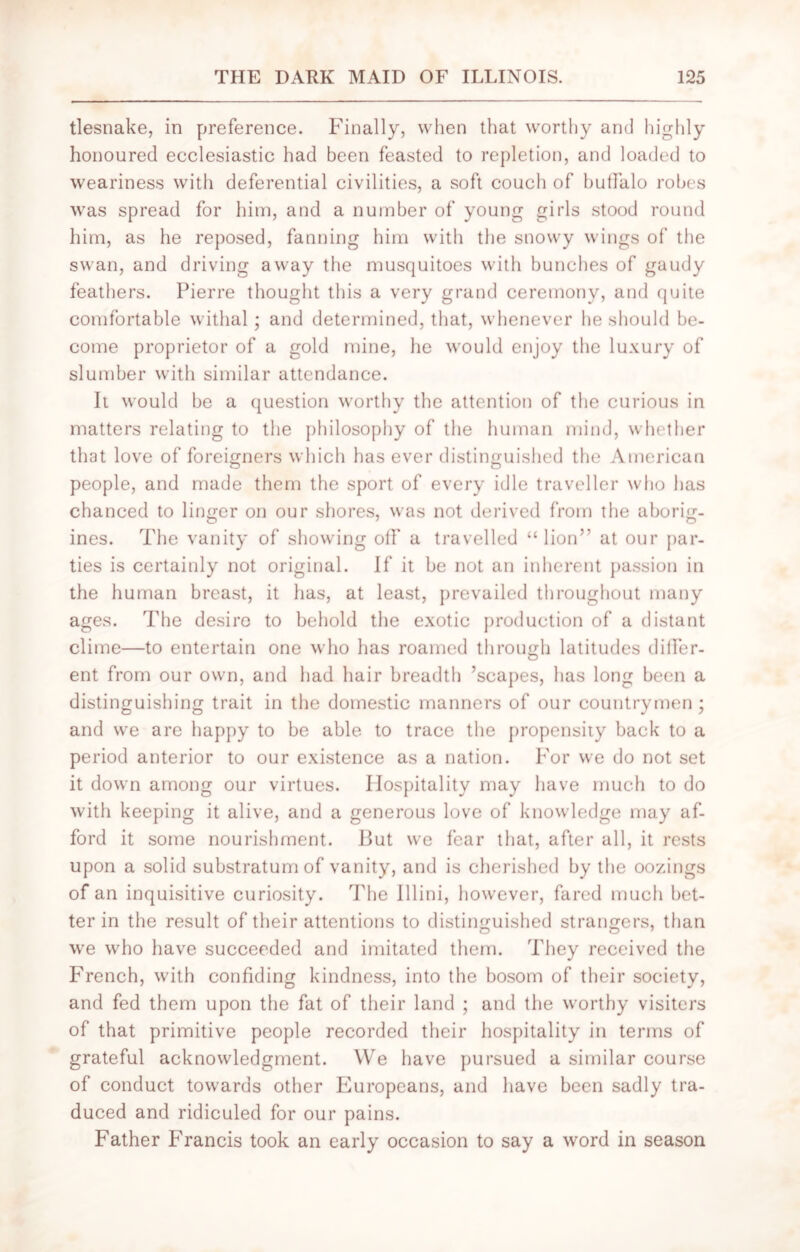 tlesnake, in preference. Finally, when that worthy and highly honoured ecclesiastic had been feasted to repletion, and loaded to weariness with deferential civilities, a soft couch of buffalo robes was spread for him, and a number of young girls stood round him, as he reposed, fanning him with the snowy wings of the swan, and driving away the musquitoes with bunches of gaudy feathers. Pierre thought this a very grand ceremony, and quite comfortable withal; and determined, that, whenever he should be- come proprietor of a gold mine, he would enjoy the luxury of slumber with similar attendance. It would be a question worthy the attention of the curious in matters relating to the philosophy of the human mind, whether that love of foreigners which has ever distinguished the American people, and made them the sport of every idle traveller who has chanced to linger on our shores, was not derived from the aborig- ines. The vanity of showing off a travelled “lion” at our par- ties is certainly not original. If it be not an inherent passion in the human breast, it lias, at least, prevailed throughout many ages. The desire to behold the exotic production of a distant clime—to entertain one who has roamed through latitudes differ- ent from our own, and had hair breadth ’scapes, has long been a distinguishing trait in the domestic manners of our countrymen; and we are happy to be able to trace the propensity back to a period anterior to our existence as a nation. For we do not set it down among our virtues. Hospitality may have much to do with keeping it alive, and a generous love of knowledge may af- ford it some nourishment. But we fear that, after all, it rests upon a solid substratum of vanity, and is cherished by the oozings of an inquisitive curiosity. The Illini, however, fared much bet- ter in the result of their attentions to distinguished strangers, than we who have succeeded and imitated them. They received the French, with confiding kindness, into the bosom of their society, and fed them upon the fat of their land ; and the worthy visiters of that primitive people recorded their hospitality in terms of grateful acknowledgment. We have pursued a similar course of conduct towards other Europeans, and have been sadly tra- duced and ridiculed for our pains. Father Francis took an early occasion to say a word in season