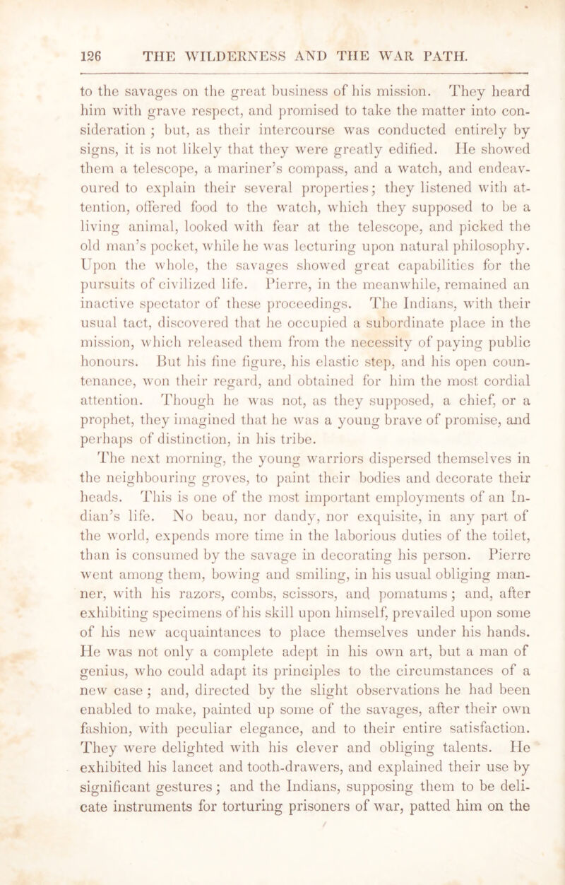 to the savages on the great business of his mission. They heard him with grave respect, and promised to take the matter into con- sideration ; but, as their intercourse was conducted entirely by signs, it is not likely that they were greatly edified. He showed them a telescope, a mariner’s compass, and a watch, and endeav- oured to explain their several properties; they listened with at- tention, offered food to the watch, which they supposed to he a living animal, looked with fear at the telescope, and picked the old man’s pocket, while lie was lecturing upon natural philosophy. Upon the whole, the savages showed great capabilities for the pursuits of civilized life. Pierre, in the meanwhile, remained an inactive spectator of these proceedings. The Indians, with their usual tact, discovered that he occupied a subordinate place in the mission, which released them from the necessity of paying public honours. But his fine figure, his elastic step, and his open coun- tenance, won their regard, and obtained for him the most cordial attention. Though he was not, as they supposed, a chief, or a prophet, they imagined that he was a young brave of promise, and perhaps of distinction, in his tribe. The next morning, the young warriors dispersed themselves in the neighbouring groves, to paint their bodies and decorate their heads. This is one of the most important employments of an In- dian’s life. No beau, nor dandy, nor exquisite, in any part of the world, expends more time in the laborious duties of the toilet, than is consumed by the savage in decorating his person. Pierre went among them, bowing and smiling, in his usual obliging man- ner, with his razors, combs, scissors, and pomatums; and, after exhibiting specimens of his skill upon himself, prevailed upon some of his new acquaintances to place themselves under his hands. He was not only a complete adept in his own art, but a man of genius, w ho could adapt its principles to the circumstances of a new case ; and, directed by the slight observations he had been enabled to make, painted up some of the savages, after their own fashion, with peculiar elegance, and to their entire satisfaction. They were delighted with his clever and obliging talents. He exhibited his lancet and tooth-drawers, and explained their use by significant gestures; and the Indians, supposing them to be deli- cate instruments for torturing prisoners of war, patted him on the