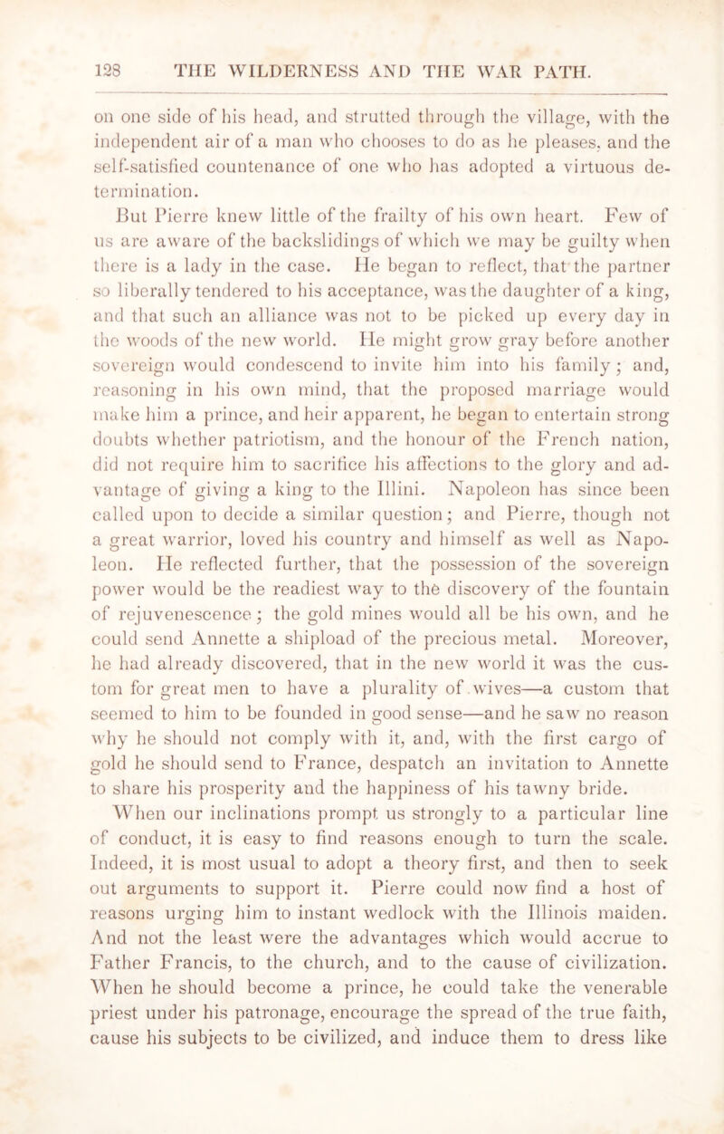 on one side of his head, and strutted through the village, with the independent air of a man who chooses to do as he pleases, and the self-satisfied countenance of one who has adopted a virtuous de- termination. But Pierre knew little of the frailty of his own heart. Few of us are aware of the backslidings of which we may be guilty when there is a lady in the case. He began to reflect, that the partner so liberally tendered to his acceptance, was the daughter of a king, and that such an alliance was not to be picked up every day in the woods of the new world. He might grow gray before another sovereign would condescend to invite him into his family ; and, reasoning in his own mind, that the proposed marriage would make him a prince, and heir apparent, he began to entertain strong doubts whether patriotism, and the honour of the French nation, did not require him to sacrifice his affections to the glory and ad- vantage of giving a king to the 111 ini. Napoleon has since been called upon to decide a similar question; and Pierre, though not a great warrior, loved his country and himself as well as Napo- leon. He reflected further, that the possession of the sovereign power would be the readiest way to the discovery of the fountain of rejuvenescence; the gold mines would all be his own, and he could send Annette a shipload of the precious metal. Moreover, he had already discovered, that in the new world it was the cus- tom for great men to have a plurality of wives—a custom that seemed to him to be founded in good sense—and he saw no reason why he should not comply with it, and, with the first cargo of gold he should send to France, despatch an invitation to Annette to share his prosperity and the happiness of his tawny bride. When our inclinations prompt us strongly to a particular line of conduct, it is easy to find reasons enough to turn the scale. Indeed, it is most usual to adopt a theory first, and then to seek out arguments to support it. Pierre could now find a host of reasons urging him to instant wedlock with the Illinois maiden. And not the least were the advantages which would accrue to Father Francis, to the church, and to the cause of civilization. When he should become a prince, he could take the venerable priest under his patronage, encourage the spread of the true faith, cause his subjects to be civilized, and induce them to dress like