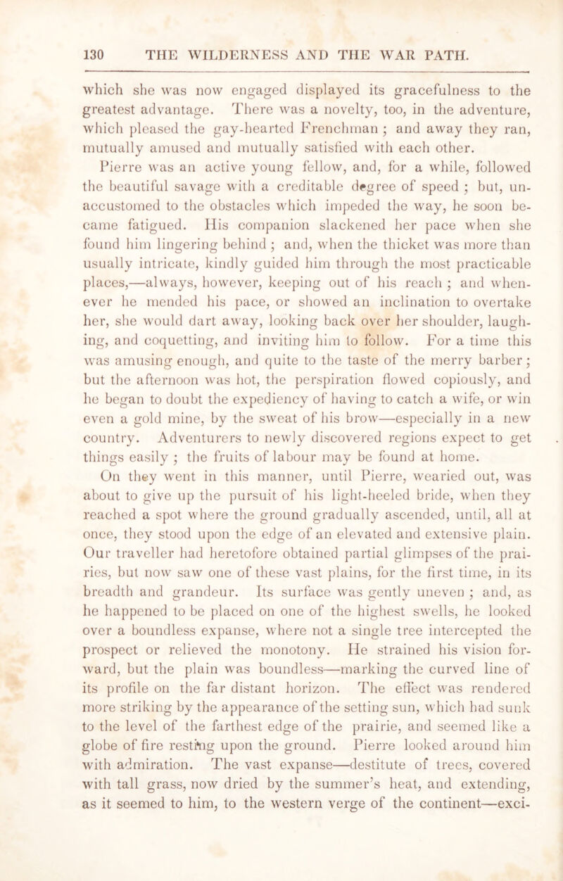 which she was now engaged displayed its gracefulness to the greatest advantage. There was a novelty, too, in the adventure, which pleased the gay-hearted Frenchman ; and away they ran, mutually amused and mutually satisfied with each other. Pierre was an active young fellow, and, for a while, followed the beautiful savage with a creditable degree of speed ; but, un- accustomed to the obstacles which impeded the way, he soon be- came fatigued. His companion slackened her pace when she found him lingering behind ; and, when the thicket was more than usually intricate, kindly guided him through the most practicable places,—always, however, keeping out of his reach ; and when- ever he mended his pace, or showed an inclination to overtake her, she would dart away, looking back over her shoulder, laugh- ing, and coquetting, and inviting him to follow. For a time this was amusing enough, and quite to the taste of the merry barber; but the afternoon was hot, the perspiration flowed copiously, and he began to doubt the expediency of having to catch a wife, or win even a gold mine, by the sweat of his brow—especially in a new country. Adventurers to newly discovered regions expect to get things easily ; the fruits of labour may be found at home. On they went in this manner, until Pierre, wearied out, was about to give up the pursuit of his light-heeled bride, when they reached a spot where the ground gradually ascended, until, all at once, they stood upon the edge of an elevated and extensive plain. Our traveller had heretofore obtained partial glimpses of the prai- ries, hut now saw one of these vast plains, for the first time, in its breadth and grandeur. Its surface was gently uneven ; and, as he happened to be placed on one of the highest swells, he looked over a boundless expanse, where not a single tree intercepted the prospect or relieved the monotony. He strained his vision for- ward, but the plain was boundless—marking the curved line of its profile on the far distant horizon. The effect was rendered more striking by the appearance of the setting sun, which had sunk to the level of the farthest edge of the prairie, and seemed like a globe of fire resting upon the ground. Pierre looked around him with admiration. The vast expanse—destitute of trees, covered with tall grass, now dried by the summer’s heat, and extending, as it seemed to him, to the western verge of the continent—exci-