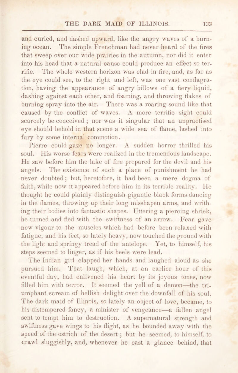 and curled, and dashed upward, like the angry waves of a burn- ing ocean. The simple Frenchman had never heard of the fires that sweep over our wide prairies in the autumn, nor did it enter into his head that a natural cause could produce an effect so ter- rific. The whole western horizon was clad in fire, and, as far as the eye could see, to the right and left, was one vast conflagra- tion, having the appearance of angry billows of a fiery liquid, dashing against each other, and foaming, and throwing flakes of burning spray into the air. There was a roaring sound like that caused by the conflict of waves. A more terrific sight could scarcely be conceived ; nor was it singular that an unpractised eye should behold in that scene a wide sea of flame, lashed into fury by some internal commotion. Pierre could gaze no longer. A sudden horror thrilled his soul. His worse fears were realized in the tremendous landscape. He saw before him the lake of fire prepared for the devil and his angels. The existence of such a place of punishment he had never doubted ; but, heretofore, it had been a mere dogma of faith, while now it appeared before him in its terrible reality. He thought he could plainly distinguish gigantic black forms dancing in the flames, throwing up their long misshapen arms, and writh- ing their bodies into fantastic shapes. Uttering a piercing shriek, he turned and fled with the swiftness of an arrow. Fear <rave new vigour to the muscles which had before been relaxed with fatigue, and his feet, so lately heavy, now touched the ground with the light and springy tread of the antelope. Yet, to himself, his steps seemed to linger, as if his heels were lead. The Indian girl clapped her hands and laughed aloud as she pursued him. That laugh, which, at an earlier hour of this eventful day, had enlivened his heart by its joyous tones, now filled him with terror. It seemed the yell of a demon—the tri- umphant scream of hellish delight over the downfall of his soul. The dark maid of Illinois, so lately an object of love, became, to his distempered fancy, a minister of vengeance—a fallen angel sent to tempt him to destruction. A supernatural strength and swiftness gave wings to his flight, as he bounded away with the speed of the ostrich of the desert ; but he seemed, to himself, to crawl sluggishly, and, whenever he cast a glance behind, that