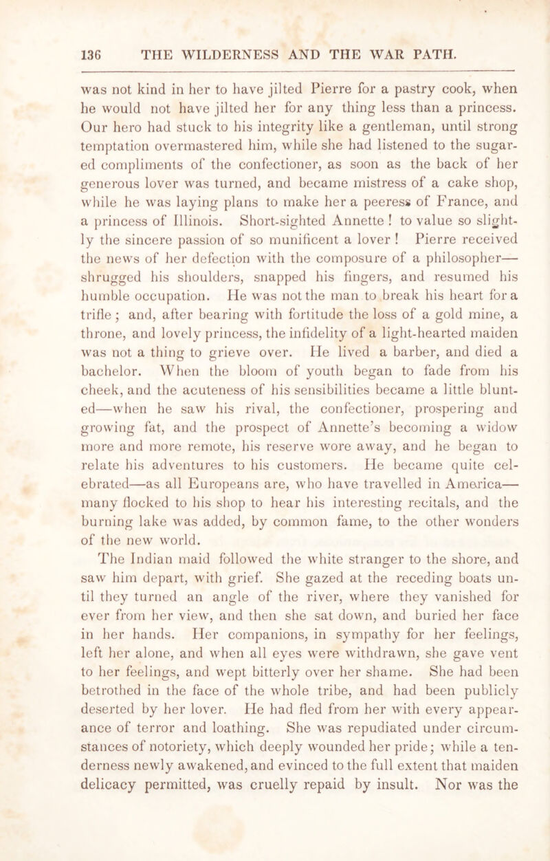 was not kind in her to have jilted Pierre for a pastry cook, when he would not have jilted her for any thing less than a princess. Our hero had stuck to his integrity like a gentleman, until strong temptation overmastered him, while she had listened to the sugar- ed compliments of the confectioner, as soon as the back of her generous lover was turned, and became mistress of a cake shop, while he was laying plans to make her a peeress of France, and a princess of Illinois. Short-sighted Annette ! to value so slight- ly the sincere passion of so munificent a lover ! Pierre received the news of her defection with the composure of a philosopher— shrugged his shoulders, snapped his fingers, and resumed his humble occupation. He was not the man to break his heart fora trifle; and, after bearing with fortitude the loss of a gold mine, a throne, and lovely princess, the infidelity of a light-hearted maiden was not a thing to grieve over. He lived a barber, and died a bachelor. When the bloom of youth began to fade from his cheek, and the acuteness of his sensibilities became a little blunt- ed—when he saw his rival, the confectioner, prospering and growing fat, and the prospect of Annette’s becoming a widow more and more remote, his reserve wore away, and he began to relate his adventures to his customers. He became quite cel- ebrated—as all Europeans are, who have travelled in America— many flocked to his shop to hear his interesting recitals, and the burning lake was added, by common fame, to the other wonders of the new world. The Indian maid followed the white stranger to the shore, and saw him depart, with grief. She gazed at the receding boats un- til they turned an angle of the river, where they vanished for ever from her view, and then she sat down, and buried her face in her hands. Her companions, in sympathy for her feelings, left her alone, and when all eyes were withdrawn, she gave vent to her feelings, and wept bitterly over her shame. She had been betrothed in the face of the whole tribe, and had been publicly deserted by her lover. He had fled from her with every appear- ance of terror and loathing. She was repudiated under circum- stances of notoriety, which deeply wounded her pride; while a ten- derness newly awakened, and evinced to the full extent that maiden delicacy permitted, was cruelly repaid by insult. Nor was the