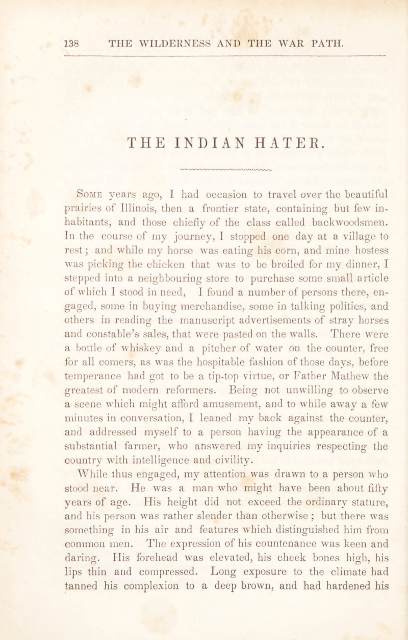 THE INDIAN HATER. Some years ago, I had occasion to travel over the beautiful prairies of Illinois, then a frontier state, containing but few in- habitants, and those chiefly of the class called backwoodsmen. In the course of my journey, I stopped one day at a village to rest; and while my horse was eating his corn, and mine hostess was picking the chicken that was to be broiled for my dinner, I stepped into a neighbouring store to purchase some small article of which 1 stood in need. 1 found a number of persons there, en- gaged, some in buying merchandise, some in talking politics, and others in reading the manuscript advertisements of stray horses and constable’s sales, that were pasted on the walls. There were a bottle of whiskey and a pitcher of water on the counter, free for all comers, as was the hospitable fashion of those days, before temperance had got to be a tip-top virtue, or Father Mathew the greatest of modern reformers. Being not unwilling to observe a scene which might afford amusement, and to while away a few minutes in conversation, I leaned my back against the counter, and addressed myself to a person having the appearance of a substantial farmer, who answered my inquiries respecting the country with intelligence and civility. While thus engaged, my attention was drawn to a person who stood near. He was a man who might have been about fifty years of age. His height did not exceed the ordinary stature, and his person was rather slender than otherwise ; but there was something in his air and features which distinguished him from common men. The expression of his countenance was keen and daring. His forehead was elevated, his cheek bones high, his lips thin and compressed. Long exposure to the climate had tanned his complexion to a deep brown, and had hardened his