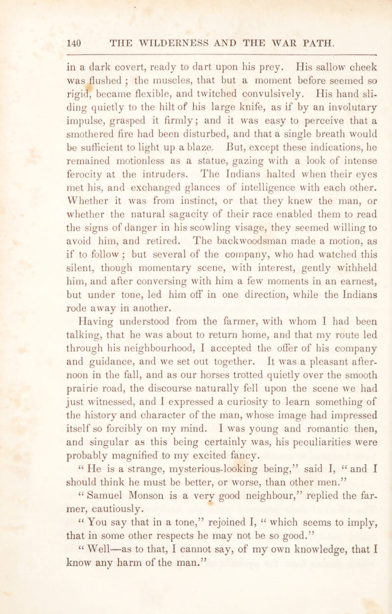 in a dark covert, ready to dart upon his prey. His sallow cheek was flushed ; the muscles, that but a moment before seemed so rigid, became flexible, and twitched convulsively. His hand sli- ding quietly to the hilt of his large knife, as if by an involutary impulse, grasped it firmly; and it was easy to perceive that a smothered fire had been disturbed, and that a single breath would be sufficient to light up a blaze. But, except these indications, he remained motionless as a statue, gazing with a look of intense ferocity at the intruders. The Indians halted when their eyes met his, and exchanged glances of intelligence with each other. Whether it was from instinct, or that they knew the man, or whether the natural sagacity of their race enabled them to read the signs of danger in hisscowling visage, they seemed willing to avoid him, and retired. The backwoodsman made a motion, as if to follow ; but several of the company, who had watched this silent, though momentary scene, with interest, gently withheld him, and after conversing with him a few moments in an earnest, but under tone, led him off in one direction, while the Indians rode away in another. Having understood from the farmer, with whom I had been talking, that he was about to return home, and that my route led through his neighbourhood, I accepted the offer of his company and guidance, and we set out together. It was a pleasant after- noon in the fall, and as our horses trotted quietly over the smooth prairie road, the discourse naturally fell upon the scene we had just witnessed, and I expressed a curiosity to learn something of the history and character of the man, whose image had impressed itself so forcibly on my mind. I was young and romantic then, and singular as this being certainly was, his peculiarities were probably magnified to my excited fancy. “ He is a strange, mysterious-looking being,” said I, “ and I should think he must be better, or worse, than other men.” “ Samuel Monson is a very good neighbour,” replied the far- mer, cautiously. “ You say that in a tone,” rejoined I, “ which seems to imply, that in some other respects he may not be so good.” “ Well—as to that, I cannot say, of my own knowledge, that I know any harm of the man.”