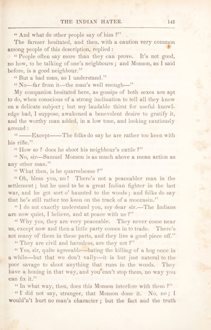 “ And what do other people say of him ?” . The farmer hesitated, and then, with a caution very common among people of this description, replied : “ People often say more than they can prove. It’s not good, no how, to be talking of one’s neighbours ; and Monson, as I said before, is a good neighbour.” “ But a bad man, as I understand.” “ No—far from it—the man’s well enough—” My companion hesitated here, as gossips of both sexes are apt to do, when conscious of a strong inclination to tell all they know on a delicate subject; but my laudable thirst for useful knowl- edge had, I suppose, awakened a benevolent desire to gratify it, and the worthy man added, in a low tone, and looking cautiously around : “ Except The folks do say he are rather too keen with his rifle.” “ How so ? does he shoot his neighbour’s cattle ?” “ No, sir—Samuel Monson is as much above a mean action as any other man.” “ What then, is he quarrelsome ?” “ Oh, bless you, no ! There’s not a peaceabler man in the settlement; but he used to be a great Indian fighter in the last war, and he got sort o’ haunted to the woods ; and folks do say that lie’s still rather too keen on the track of a moccasin.” “ I do not exactly understand you, my dear sir.—The Indians are now quiet, I believe, and at peace with us ?” “ Why yes, they are very peaceable. They never come near us, except now and then a little party comes in to trade. There’s not many of them in these parts, and they live a good piece off.” “ They are civil and harmless, are they not ?” “ Yes, sir, quite agreeable—bating the killing of a hog once in a while—but that we don’t vally—it is but just nateral to the poor savage to shoot anything that runs in the woods. They have a honing in that way, and you*can’t stop them, no way you can fix it.” “ In what way, then, does this Monson interfere with them ?” “ I did not say, stranger, that Monson done it. No, no ; I would’n’t hurt no man’s character ; but the fact and the truth