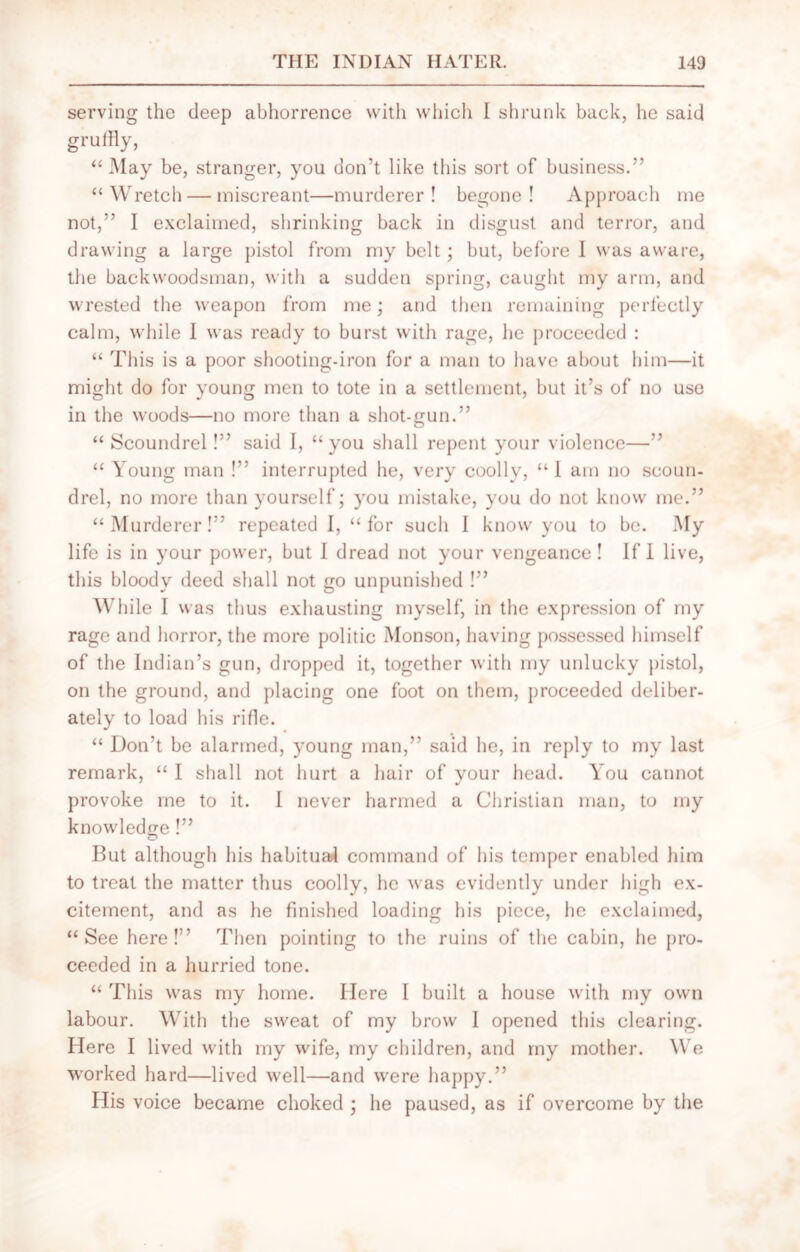 serving the deep abhorrence with which I shrunk back, he said gruffly, “ May be, stranger, you don’t like this sort of business.” “Wretch — miscreant—murderer! begone! Approach me not,” I exclaimed, shrinking back in disgust and terror, and drawing a large pistol from my belt; but, before 1 was aware, the backwoodsman, with a sudden spring, caught my arm, and wrested the weapon from me; and then remaining perfectly calm, while I was ready to burst with rage, he proceeded : “ This is a poor shooting-iron for a man to have about him—it might do for young men to tote in a settlement, but it’s of no use in the woods—no more than a shot-gun.” “ Scoundrel!” said I, “you shall repent your violence—” “ Young man !” interrupted he, very coolly, “ 1 am no scoun- drel, no more than yourself; you mistake, you do not know me.” “Murderer!” repeated I, “for sucli I know you to be. My life is in your power, but I dread not your vengeance! If I live, this bloody deed shall not go unpunished !” While I was thus exhausting myself, in the expression of my rage and horror, the more politic Monson, having possessed himself of the Indian’s gun, dropped it, together with my unlucky pistol, on the ground, and placing one foot on them, proceeded deliber- ately to load his rifle. “ Don’t be alarmed, young man,” said he, in reply to my last remark, “ I shall not hurt a hair of your head. You cannot provoke me to it. I never harmed a Christian man, to my knowledge!” But although his habitual command of his temper enabled him to treat the matter thus coolly, he was evidently under high ex- citement, and as he finished loading his piece, he exclaimed, “See here!” Then pointing to the ruins of the cabin, he pro- ceeded in a hurried tone. “ This was my home. Here I built a house with my own labour. With the sweat of my brow I opened this clearing. Here I lived with my wife, my children, and my mother. We worked hard—lived well—and were happy.” His voice became choked ; he paused, as if overcome by the