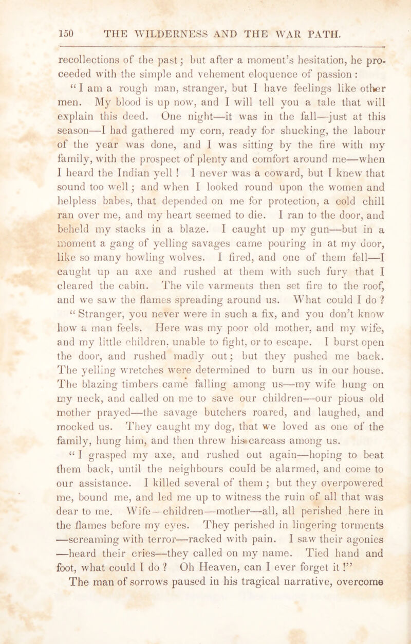 recollections of the past; but after a moment’s hesitation, he pro- ceeded with the simple and vehement eloquence of passion : “ I am a rough man, stranger, but I have feelings like other men. My blood is up now, and I will tell you a tale that will explain this deed. One night—it was in the fall—just at this season—I had gathered my corn, ready for shucking, the labour of the year was done, and 1 was sitting by the fire with my family, with the prospect of plenty and comfort around me—when I heard the Indian yell ! I never was a coward, but I knew that sound too well; and when I looked round upon the women and helpless babes, that depended on me for protection, a cold chill ran over me, and my heart seemed to die. 1 ran to the door, and beheld my stacks in a blaze. 1 caught up my gun—but in a moment a gang of yelling savages came pouring in at my door, like so many howling wolves. I fired, and one of them fell—I caught up an axe and rushed at them with such fury that I cleared the cabin. The vile varments then set fire to the roof, and we saw the flames spreading around us. What could I do ? “ Stranger, you never were in such a fix, and you don’t know how a man feels. Here was my poor old mother, and my wife, and my little children, unable to fight, or to escape. I burst open the door, and rushed madly out; but they pushed me back. The yelling wretches were determined to burn us in our house. The blazing timbers came falling among us—my wife hung on my neck, and called on me to save our children—our pious old mother prayed—the savage butchers roared, and laughed, and mocked us. They caught my dog, that we loved as one of the family, hung him, and then threw his*carcass among us. “ I grasped my axe, and rushed out again—hoping to beat them back, until the neighbours could be alarmed, and come to our assistance. I killed several of them ; but they overpowered me, bound me, and led me up to witness the ruin of all that was dear to me. Wife—children—mother—all, all perished here in the flames before my eyes. They perished in lingering torments —screaming with terror—racked with pain. I saw their agonies —heard their cries—they called on my name. Tied hand and foot, what could I do ? Oh Heaven, can I ever forget it!” The man of sorrows paused in his tragical narrative, overcome