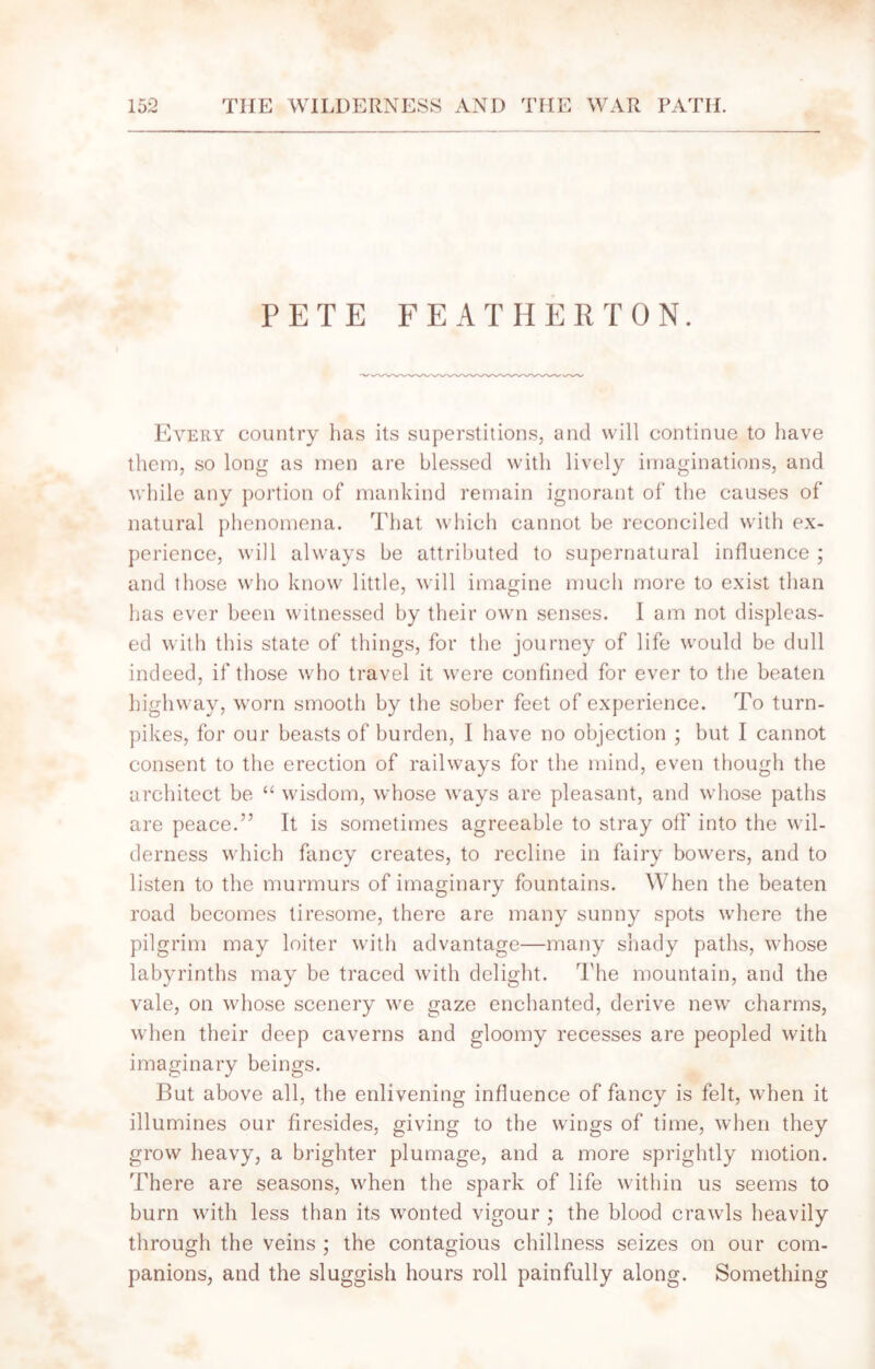 PETE FEATHERTON. Every country has its superstitions, and will continue to have them, so long as men are blessed with lively imaginations, and while any portion of mankind remain ignorant of the causes of natural phenomena. That which cannot be reconciled with ex- perience, will always be attributed to supernatural influence ; and those who know little, will imagine much more to exist than has ever been witnessed by their own senses. I am not displeas- ed with this state of things, for the journey of life would be dull indeed, if those who travel it were confined for ever to the beaten highway, worn smooth by the sober feet of experience. To turn- pikes, for our beasts of burden, I have no objection ; but I cannot consent to the erection of railways for the mind, even though the architect be “ wisdom, whose ways are pleasant, and whose paths are peace.” It is sometimes agreeable to stray off into the wil- derness which fancy creates, to recline in fairy bowers, and to listen to the murmurs of imaginary fountains. When the beaten road becomes tiresome, there are many sunny spots where the pilgrim may loiter with advantage—many shady paths, whose labyrinths may be traced with delight. The mountain, and the vale, on whose scenery we gaze enchanted, derive new charms, when their deep caverns and gloomy recesses are peopled with imaginary beings. But above all, the enlivening influence of fancy is felt, when it illumines our firesides, giving to the wings of time, when they grow heavy, a brighter plumage, and a more sprightly motion, '['here are seasons, when the spark of life within us seems to burn with less than its wonted vigour ; the blood crawls heavily through the veins ; the contagious chillness seizes on our com- panions, and the sluggish hours roll painfully along. Something