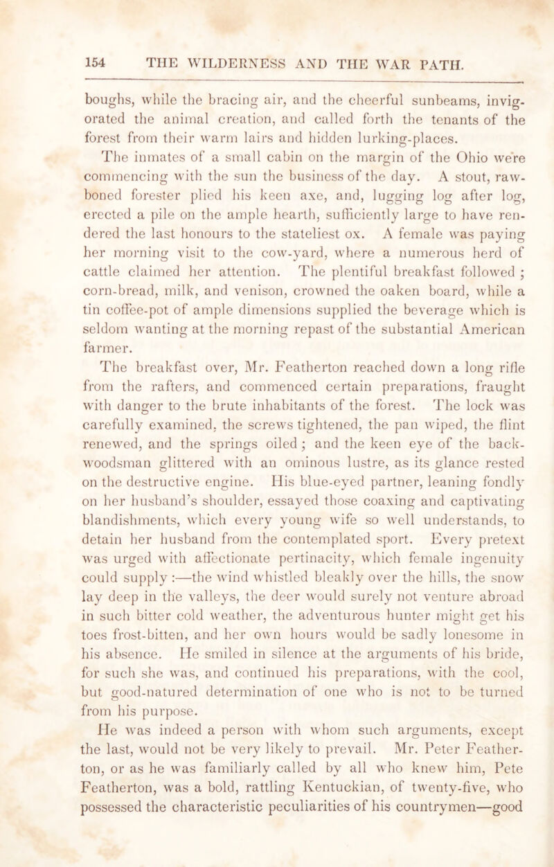 boughs, while the bracing air, and the cheerful sunbeams, invig- orated the animal creation, and called forth the tenants of the forest from their warm lairs and hidden lurking-places. The inmates of a small cabin on the margin of the Ohio were commencing with the sun the business of the day. A stout, raw- boned forester plied his keen axe, and, lugging log after log, erected a pile on the ample hearth, sufficiently large to have ren- dered the last honours to the stateliest ox. A female was paying her morning visit to the cow-yard, where a numerous herd of cattle claimed her attention. The plentiful breakfast followed ; corn-bread, milk, and venison, crowned the oaken board, while a tin cotFee-pot of ample dimensions supplied the beverage which is seldom wanting at the morning repast of the substantial American farmer. The breakfast over, Mr. Featherton reached down a long rifle from the rafters, and commenced certain preparations, fraught with danger to the brute inhabitants of the forest. The lock was carefully examined, the screws tightened, the pan wiped, the flint renewed, and the springs oiled ; and the keen eye of the back- woodsman glittered with an ominous lustre, as its glance rested on the destructive engine. His blue-eyed partner, leaning fondly on her husband’s shoulder, essayed those coaxing and captivating blandishments, which every young wife so well understands, to detain her husband from the contemplated sport. Every pretext was urged with affectionate pertinacity, which female ingenuity could supply :—the wind whistled bleakly over the hills, the snow lay deep in the valleys, the deer would surely not venture abroad in such bitter cold weather, the adventurous hunter might get his toes frost-bitten, and her own hours would be sadly lonesome in his absence. He smiled in silence at the arguments of his bride, for such she was, and continued his preparations, with the cool, but good-natured determination of one who is not to be turned from his purpose. He was indeed a person with whom such arguments, except the last, would not be very likely to prevail. Mr. Peter Feather- ton, or as he was familiarly called by all who knew him, Pete Featherton, was a bold, rattling Kentuckian, of twenty-five, who possessed the characteristic peculiarities of his countrymen—good