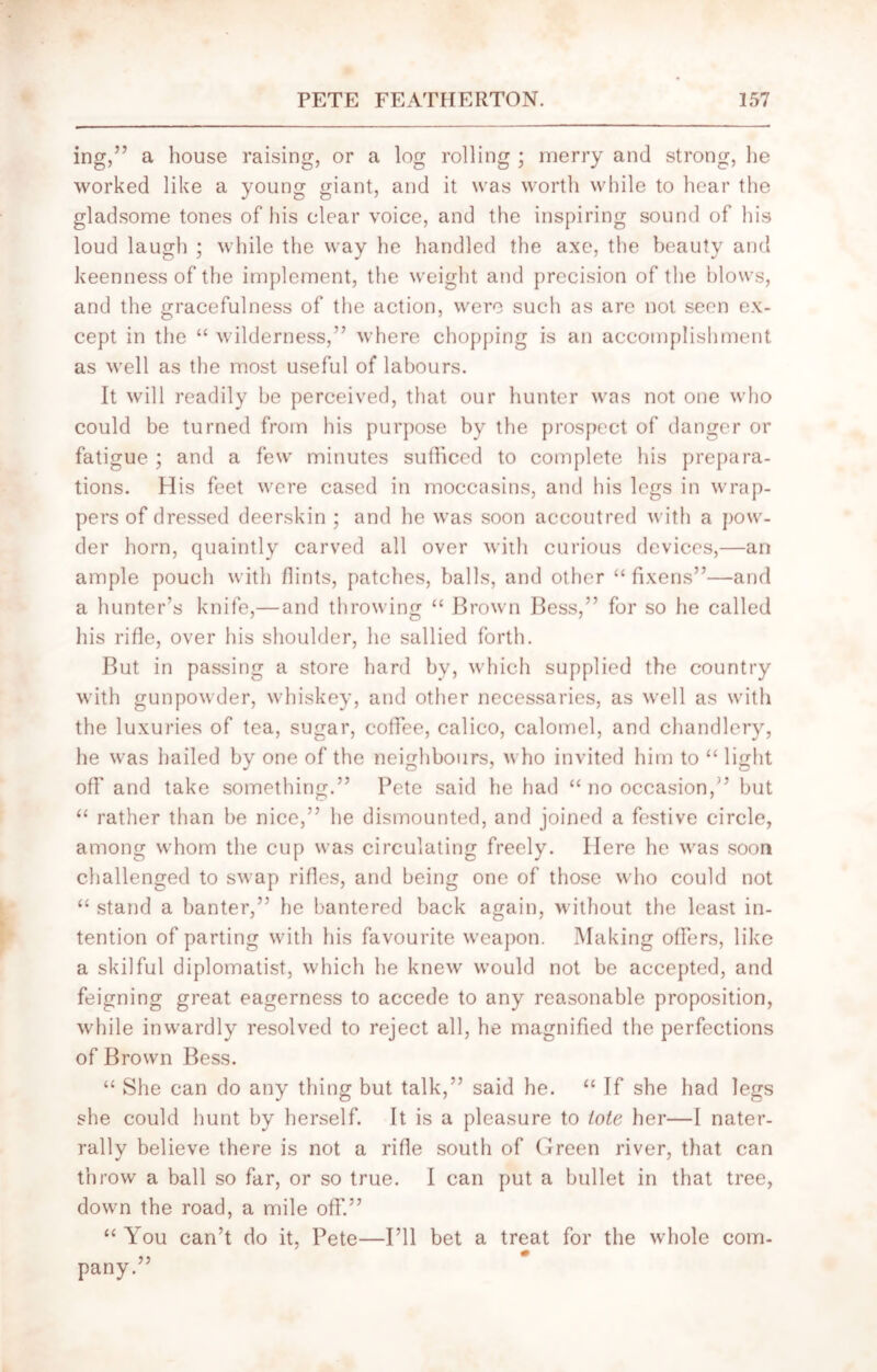 ing,” a house raising, or a log rolling ; merry and strong, he worked like a young giant, and it was worth while to hear the gladsome tones of his clear voice, and the inspiring sound of his loud laugh ; while the way he handled the axe, the beauty and keenness of the implement, the weight and precision of the blows, and the gracefulness of the action, were such as are not seen ex- cept in the “ wilderness,” where chopping is an accomplishment as well as the most useful of labours. It will readily be perceived, that our hunter was not one who could be turned from his purpose by the prospect of danger or fatigue ; and a few minutes sufficed to complete his prepara- tions. His feet were cased in moccasins, and his legs in wrap- pers of dressed deerskin ; and he was soon accoutred with a pow- der horn, quaintly carved all over with curious devices,—an ample pouch with flints, patches, balls, and other “ fixens”—and a hunter’s knife,— and throwing “ Brown Bess,” for so he called his rifle, over his shoulder, he sallied forth. But in passing a store hard bv, which supplied the country with gunpowder, whiskey, and other necessaries, as well as with the luxuries of tea, sugar, coffee, calico, calomel, and chandlery, he was hailed by one of the neighbours, who invited him to “ light off and take something.” Pete said he had “ no occasion,” but “ rather than be nice,” he dismounted, and joined a festive circle, among whom the cup was circulating freely. Here he was soon challenged to swap rifles, and being one of those who could not “ stand a banter,” he bantered back again, without the least in- tention of parting with his favourite weapon. Making offers, like a skilful diplomatist, which he knew would not be accepted, and feigning great eagerness to accede to any reasonable proposition, while inwardly resolved to reject all, he magnified the perfections of Brown Bess. “ She can do any thing but talk,” said he. “ If she had legs she could hunt by herself. It is a pleasure to tote her—I nater- rally believe there is not a rifle south of Green river, that can throw a ball so far, or so true. I can put a bullet in that tree, down the road, a mile off.” “ You can’t do it, Pete—I’ll bet a treat for the whole com- pany.”