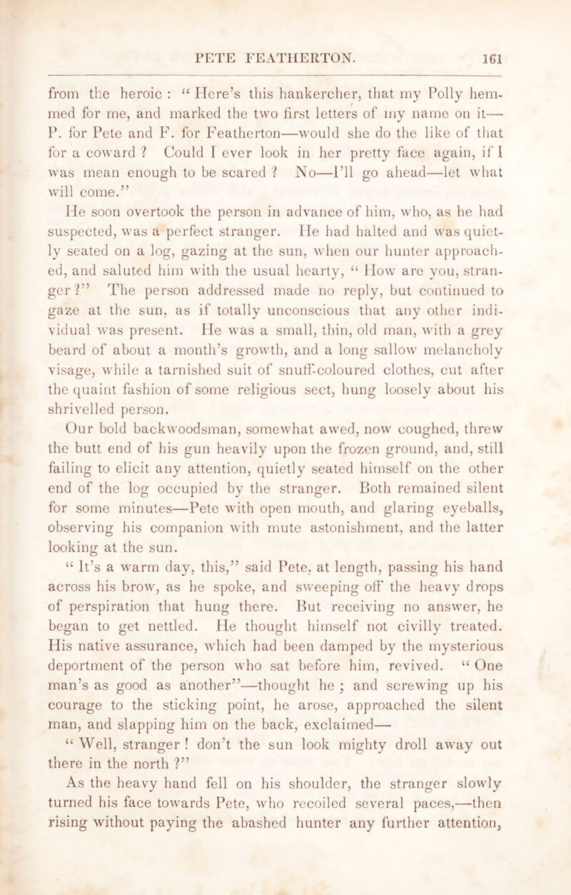 from the heroic : “ Here’s this hankercher, that my Polly hem- i med for me, and marked the two first letters of my name on it— P. for Pete and F. for Featherton—would she do the like of that for a coward ? Could I ever look in her pretty face again, if I was mean enough to be scared ? No—Fll go ahead—let what will come.” He soon overtook the person in advance of him, who, as he had suspected, was a perfect stranger. He had halted and was quiet- ly seated on a log, gazing at the sun, when our hunter approach- ed, and saluted him with the usual hearty, “ How are you, stran- ger?” The person addressed made no reply, but continued to gaze at the sun, as if totally unconscious that any other indi- vidual was present. He was a small, thin, old man, with a grey beard of about a month’s growth, and a long sallow melancholy visage, while a tarnished suit of snutf-coloured clothes, cut after the quaint fashion of some religious sect, hung loosely about his shrivelled person. Our bold backwoodsman, somewhat awed, now coughed, threw the butt end of his gun heavily upon the frozen ground, and, still failing to elicit any attention, quietly seated himself on the other end of the log occupied by the stranger. Both remained silent for some minutes—Pete with open mouth, and glaring eyeballs, observing his companion with mute astonishment, and the latter looking at the sun. “ It’s a warm day, this,” said Pete, at length, passing his hand across his brow, as he spoke, and sweeping off the heavy drops of perspiration that hung there. But receiving no answer, he began to get nettled. He thought himself not civilly treated. His native assurance, which had been damped by the mysterious deportment of the person who sat before him, revived. “ One man’s as good as another”—thought he ; and screwing up his courage to the sticking point, he arose, approached the silent man, and slapping him on the back, exclaimed— “ Well, stranger ! don’t the sun look mighty droll away out there in the north ?” As the heavy hand fell on his shoulder, the stranger slowly turned his face towards Pete, who recoiled several paces,—then rising without paying the abashed hunter any further attention,