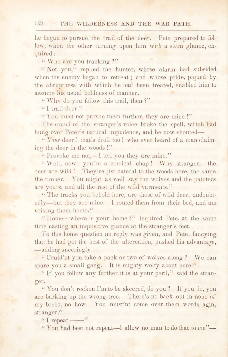 he began to pursue the trail of the deer. Pete prepared to fol- low, when the other turning upon him with a stern glance, en- quired : “ Who are you tracking V’ “ Not you,*’ replied the hunter, whose alarm had subsided when the enemy began to retreat; and whose pridcq piqued by the abruptness with which he had been treated, enabled him to assume his usual boldness of manner. “ Why do you follow this trail, then ?” “ I trail deer.” “ You must not pursue them further, they are mine !” The sound of the stranger’s voice broke the spell, which had hung over Peter’s natural impudence, and he now shouted— “ Your deer ! that’s droll too ! who ever heard of a man claim- ing the deer in the woods !” “ Provoke me not,—1 tell you they are mine.” “ Well, now—you’re a comical chap ! Why stranger,—the deer are wild ! They’re jist nateral to the woods here, the same the timber. You might as well say the wolves and the painters are yours, and all the rest of the wild varments.” “ The tracks you behold here, are those of wild deer, undoubt- edly—but they are mine. I routed them from their bed, and am driving them home.” “ Home—where is your home ?” inquired Pete, at the same time casting an inquisitive glance at the stranger’s feet. To this home question no reply was given, and Pete, fancying that he had got the best of the altercation, pushed his advantage, —adding sneeringly— “ Could’nt you take a pack or two of wolves along ? We can spare you a small gang. It is mighty wolfy about here.” “ If you follow any further it is at your peril,” said the stran- ger. “ You don’t reckon I’m to be skeered, do you ? If you do, you are barking up the wrong tree. There’s no back out in none of my breed, no how. You must’nt come over them words agin, stranger.” “ I repeat ” u You had best not repeat—I allow no man to do that tome”—