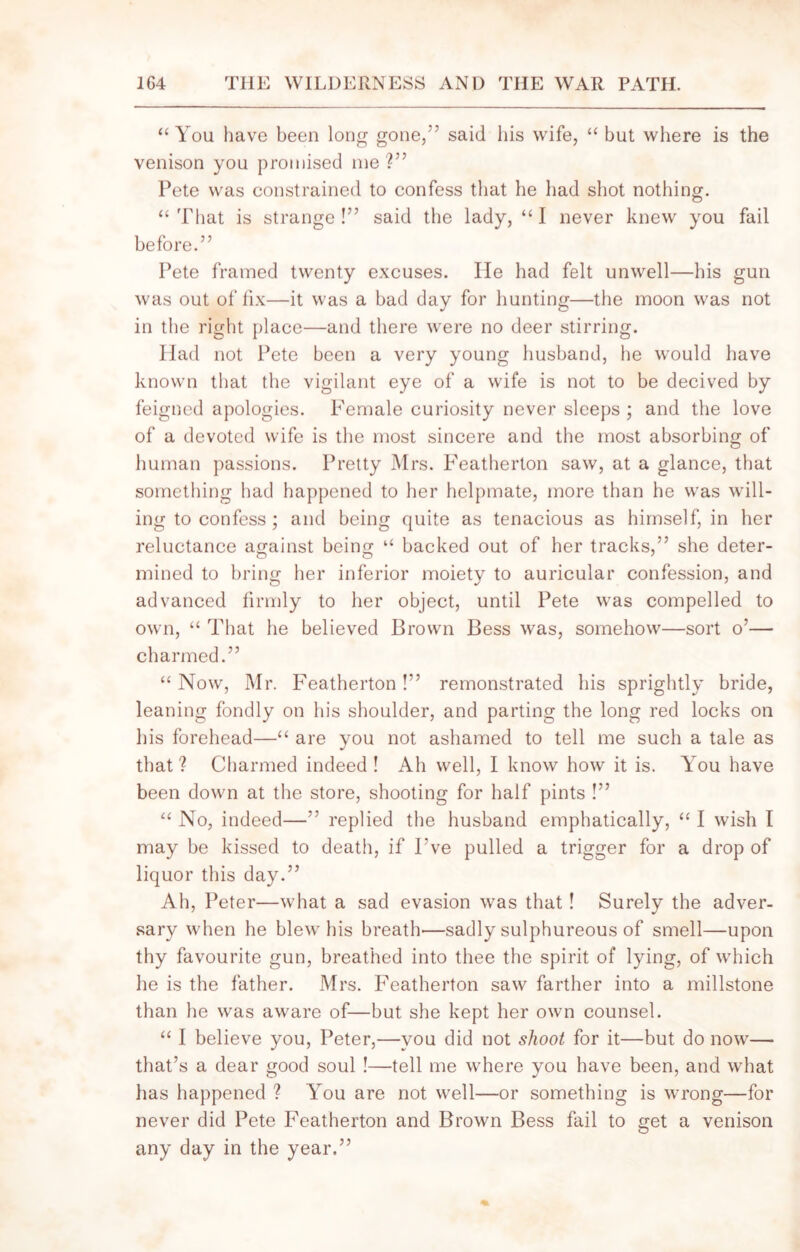 “You have been long gone,' said his wife, “ but where is the venison you promised me?” Pete was constrained to confess that lie had shot nothing. “ That is strange !” said the lady, “ I never knew you fail before.” Pete framed twenty excuses. He had felt unwell—his gun was out of fix—it was a bad day for hunting—the moon was not in the right place—and there were no deer stirring. Had not Pete been a very young husband, he would have known that the vigilant eye of a wife is not to be decived by feigned apologies. Female curiosity never sleeps ; and the love of a devoted wife is the most sincere and the most absorbing of human passions. Pretty Mrs. Featherton saw, at a glance, that something had happened to her helpmate, more than he was will- ing to confess ; and being quite as tenacious as himself, in her reluctance against being “ backed out of her tracks,” she deter- mined to bring her inferior moiety to auricular confession, and advanced firmly to her object, until Pete was compelled to own, “ That he believed Brown Bess was, somehow—sort o’— charmed.” “ Now, Mr. Featherton !” remonstrated his sprightly bride, leaning fondly on his shoulder, and parting the long red locks on his forehead—“ are you not ashamed to tell me such a tale as that? Charmed indeed ! Ah well, I know how it is. You have been down at the store, shooting for half pints !” “ No, indeed—” replied the husband emphatically, “ I wish I may be kissed to death, if Fve pulled a trigger for a drop of liquor this day.” Ah, Peter—what a sad evasion was that! Surely the adver- sary when he blew his breath'—sadly sulphureous of smell—upon thy favourite gun, breathed into thee the spirit of lying, of which he is the father. Mrs. Featherton saw farther into a millstone than he was aware of—but she kept her own counsel. “ I believe you, Peter,—you did not shoot for it—but do now— that’s a dear good soul !—tell me where you have been, and what has happened ? You are not well—or something is wrong—for never did Pete Featherton and Brown Bess fail to get a venison any day in the year.”