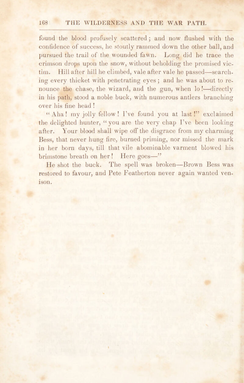 found the blood profusely scattered ; and now flushed with the confidence of success, he stoutly rammed down the other ball, and pursued the trail of the wounded fawn. Long did he trace the crimson drops upon the snow, without beholding the promised vic- tim. Hill after hill he climbed, vale after vale he passed—search- ing every thicket with penetrating eyes; and he was about to re- nounce the chase, the wizard, and the gun, when lo f—directly in his path, stood a noble buck, with numerous antlers branching over his fine head ! “Aha! my jolly fellow ! I’ve found you at last!” exclaimed the delighted hunter, “you are the very chap I’ve been looking after. Your blood shall wipe off the disgrace from my charming Bess, that never hung lire, burned priming, nor missed the mark in her born days, till that vile abominable varment blowed his brimstone breath on her! Here goes—” He shot the buck. The spell was broken—Brown Bess was restored to favour, and Pete Featherton never again wanted ven- ison.