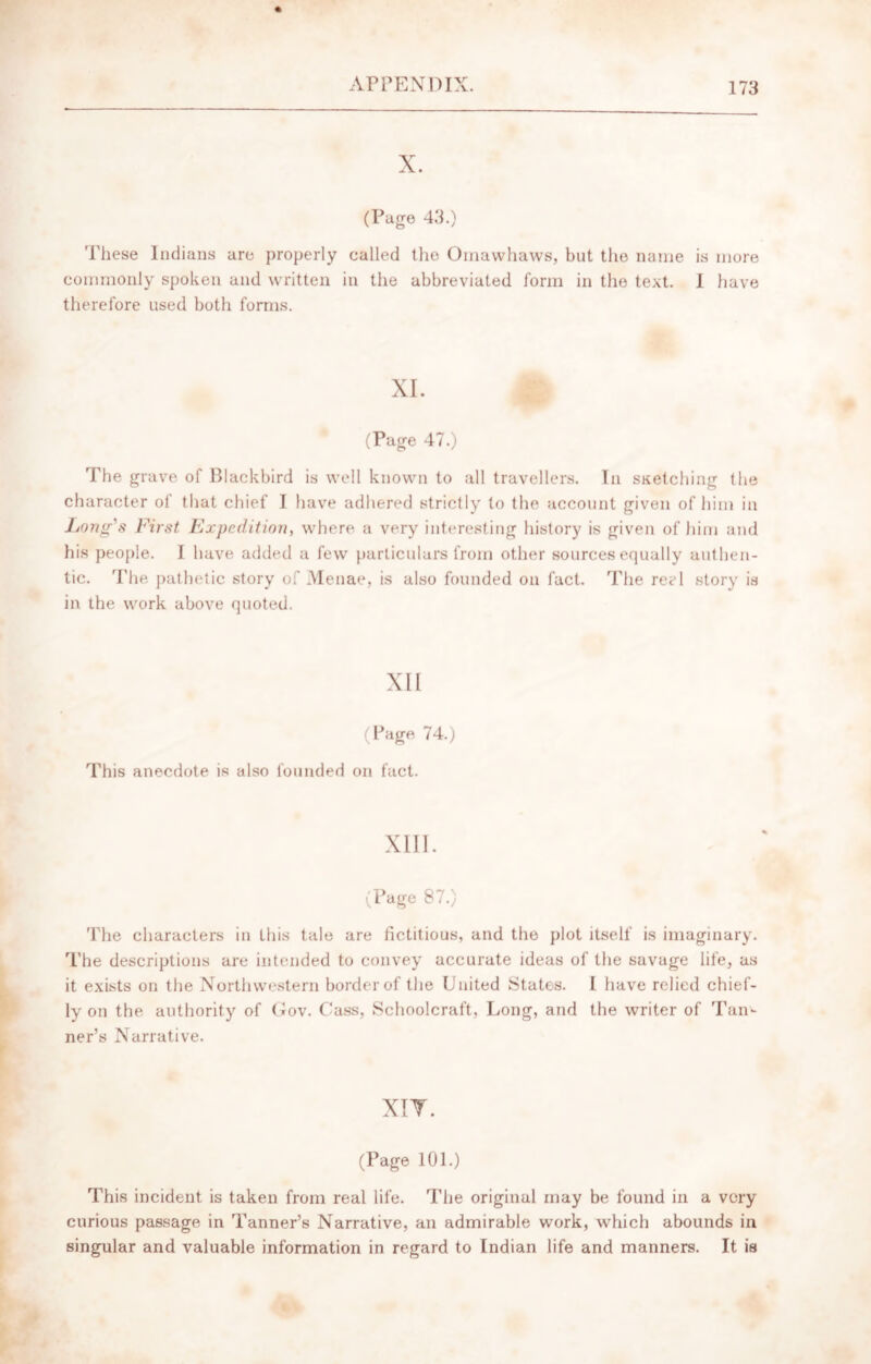 X. (Page 43.) These Indians are properly called tho Omawhaws, but the name is more commonly spoken and written in the abbreviated form in the text. I have therefore used both forms. XI. (Page 47.) The grave of Blackbird is well known to all travellers. In sketching the character of that chief I have adhered strictly to the account given of him in Long's First Expedition, where a very interesting history is given of him and his people. I have added a few particulars from other sources equally authen- tic. The pathetic story of Menae, is also founded on fact. The reel story is in the work above quoted. XII (Page 74.) This anecdote is also founded on fact. XIII. (Page 87.) The characters in this tale are fictitious, and the plot itself is imaginary. The descriptions are intended to convey accurate ideas of the savage life, as it exists on the Northwestern border of the United States. I have relied chief- ly on the authority of Gov. Cass, Schoolcraft, Long, and the writer of Tan- ner’s Narrative. XIT. (Page 101.) This incident is taken from real life. The original may be found in a very curious passage in Tanner’s Narrative, an admirable work, which abounds in singular and valuable information in regard to Indian life and manners. It is