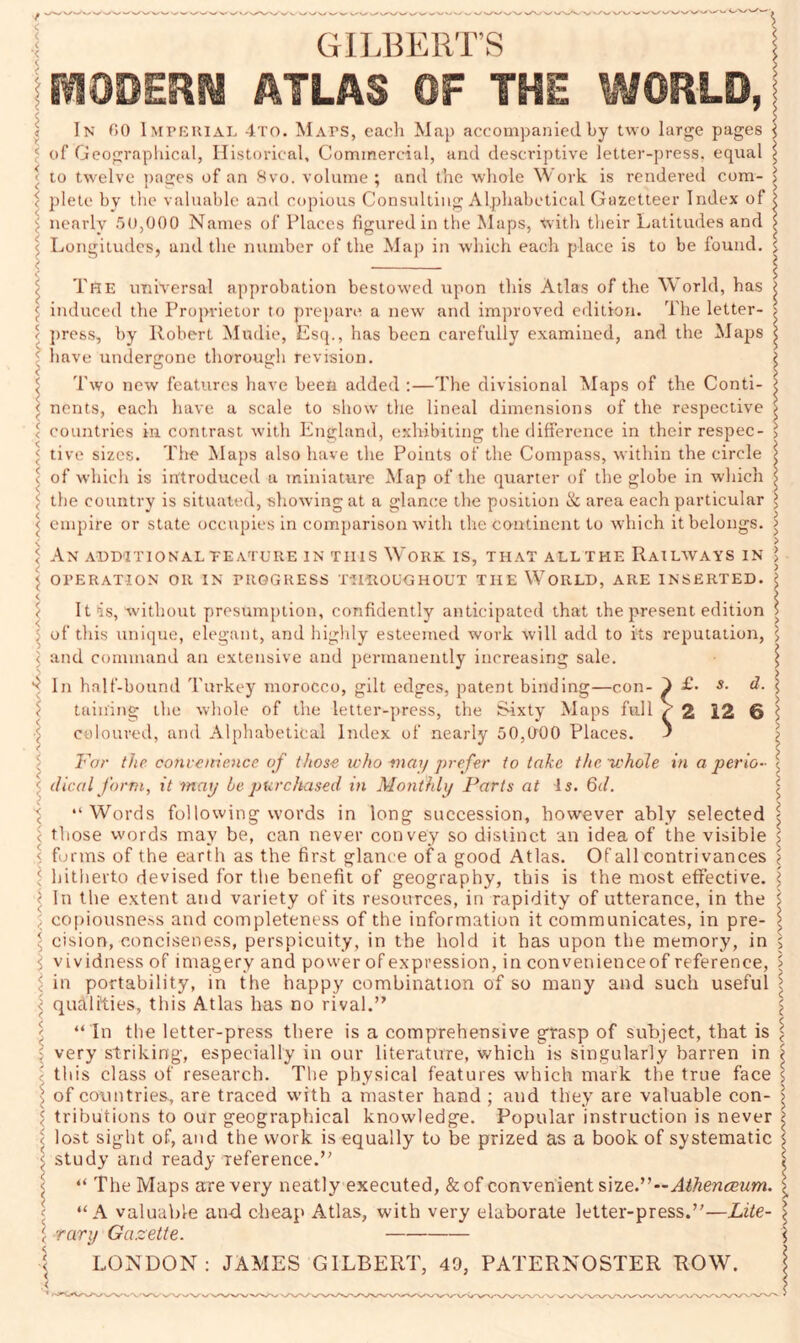 GILBERT’S | TODERfl ATLAS OF TOE WORLD, j In 00 Imperial 4to. Maps, each Map accompanied by two large pages i of Geographical, Historical, Commercial, and descriptive letter-press, equal j to twelve pages of an 8vo. volume ; and the whole Work is rendered com- l plete by the valuable and copious Consulting Alphabetical Gazetteer Index of l nearly 50,000 Names of Places figured in tiie Maps, Vvith their Latitudes and \ Longitudes, and the number of the Map in which each place is to be found, s The universal approbation bestowed upon this Atlas of the World, has ^ induced the Proprietor to prepare a new and improved edition. The letter- > press, by Robert Mudie, Esq., has been carefully examined, and the Maps ^ ? have undergone thorough revision. i Two new features have been added :—The divisional Maps of the Conti- \ nents, each have a scale to show the lineal dimensions of the respective < countries in contrast with England, exhibiting the difference in their respec- < tive sizes. The Maps also have the Points of the Compass, within the circle i 1 of which is introduced a miniature Map of the quarter of the globe in which \ \ the country is situated, showing at a glance the position & area each particular i < empire or state occupies in comparison with the continent to which it belongs. > < > ^ An additional teature in this Work is, that allthe Railways in > < 7 TT7 > \ OPERATION Oil IN PROGRESS THROUGHOUT THE WORLD, ARE INSERTED. I < m g < i It is, without presumption, confidently anticipated that the present edition s • of this unique, elegant, and highly esteemed work will add to its reputation, \ 5 and command an extensive and permanently increasing sale. ^ n In half-bound Turkey morocco, gilt edges, patent binding—con- } £• d. $ taming the whole of the letter-press, the Sixty Maps full / 2 12 6 ; < coloured, and Alphabetical Index of nearly 50,000 Places. ' For the convenience of those who may prefer to take the-whole in a perio- \ < dieal form, it may he purchased in Monthly Parts at Is. 6d. $ “Words following words in long succession, however ably selected < those words may be, can never convey so distinct an idea of the visible < forms of the eartli as the first glance of a good Atlas. Of all contrivances $ hitherto devised for the benefit of geography, this is the most effective. £ ; In the extent and variety of its resources, in rapidity of utterance, in the \ ; copiousness and completeness of the information it communicates, in pre- \ \ cision, conciseness, perspicuity, in the hold it has upon the memory, in $ l vividness of imagery and power of expression, in convenienceof reference, 5 i in portability, in the happy combination of so many and such useful \ < qualities, this Atlas has no rival.” ' “ In the letter-press there is a comprehensive grasp of subject, that is \ very striking, especially in our literature, which is singularly barren in '< this class of research. The physical features which mark the true face $ \ of countries., are traced vvith a master hand ; and they are valuable con- > :: tributions to our geographical knowledge. Popular instruction is never lost sight of, and the work is equally to be prized as a book of systematic $ \ study and ready reference.” f < “ The Maps are very neatly executed, &of convenient size.”—Athenaeum. ) “A valuable an-d cheap Atlas, with very elaborate letter-press.”—Lite- ^ 1 rary Gazette. \ \ LONDON: JAMES GILBERT, 49, PATERNOSTER ROW. \