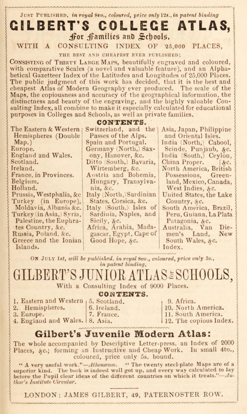 Just Published, in royal 8vo., coloured, price only 12*., in patent binding GILBERT’S COLLEGE ATLAS, Jpor ^families ant) jcrijool*. WITH A CONSULTING INDEX OF 25,000 PLACES, THE BEST AND CHEAPEST EVER PUBLISHED; Consisting of Thirty Large Maps, beautifully engraved and coloured, with comparative Scales (a novel and valuable feature), and an Alpha- betical Gazetteer Index of the Latitudes and Longitudes of 25,000 Places. The public judgment of this work has decided, that it is the best and cheapest Atlas of Modern Geography ever produced. The scale of the Maps, the copiousness and accuracy of the geographical information, the distinctness and beauty of the engraving, and the highly valuable Con- sulting Index, all combine to make it especially calculated for educational purposes in Colleges and Schools, as well as private families. CONTENTS. The Eastern & Western | Switzerland, and the) Asia, Japan, Philippine Hemispheres (Double Passes of the Alps. , and Oriental Isles. Spain and Portugal. Germany (North,) Sax- ony, Hanover, &c. Ditto (South,) Bavaria, Wirtemberg, &c. Austria and Bohemia, Hung-ary, Transylva- nia, &c Map.) Europe. England and Wales. Scotland. Ireland. France, in Provinces. Belgium. Holland. Prussia, Westphalia, &c Italy (North,/Sardinian Turkey (in Europe), States, Corsica, &c. Moldavia, Albania &c. Italy (South,) Isles of Turkey (in Asia,) Syria, Sardinia, Naples, and Palestine, the Euphra- tes Country, &c. Russia, Poland, &c. Greece and the Ionian Islands. Sicily, Ay-c. Africa, Arabia, Mada- gascar, Egypt, Cape of Good Hope, $c. India (North,) Cabool, Scinde, Purijaub, $c. India (South,) Ceylon, China Proper. [#c. North America, British Possessions, Green- land, Mexico, Canada, West Indies, jfC. United States, the Lake Country, ftc. South America, Brazil, Peru, Guiana, La Plata Patagonia, ftc. Australia, Van Die- men’s Land, New South Wales, §c. Index. ON July Is/, will be published, in royal Svo., coloured, price only 5s., in patent binding, GILBERT’S JUNIOR ATLAS* SCHOOLS, < 1. Eastern and Western | 2. Hemispheres, t 3. Europe. I 4. England and Wales. With a Consulting Index of 9000 Places. CONTENTS. 5. Scotland. 6. Ireland. 7. France. 8. Asia. 9. Africa. 10. North America. 11. South America. 12. The copious Index. Gilbert’s Juvenile Modern Atlas: The whole accompanied by Descriptive Letter-press, an Index of 2000 Places, $c.; forming an Instructive and Cheap Work. In small 4to., coloured, price only 5s. bound. “ A very useful work.”—Athenaeum. “ The twenty steel-plate Maps are of a superior kind. The book is indeed well got up, and every way calculated to lay belore the Pupil clear ideas of the ditiereut countries on which it treats.”—Au- thor's Institute Circular. LONDON: JAMES GILBERT, 49, PATERNOSTER ROW / WVWV