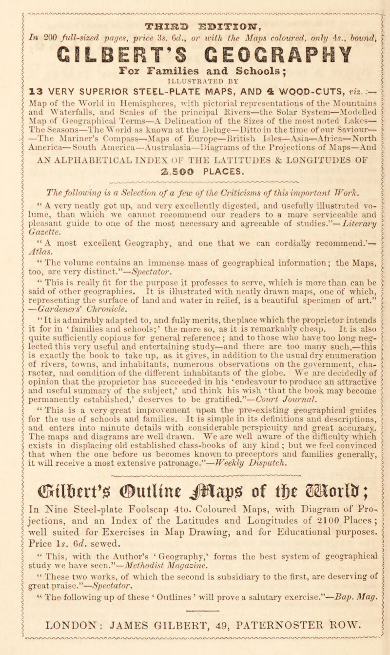 V /V\/\ A/\/\/\ /v/~s /~v A (\/>/\AAAA/V' >' THIKD EBITION, In 200 full-sized pages, price '6s. 6(7., or with the Maps coloured, only 4s., bound, GILBERTS GEOGRAPHY For Families and Schools; ILLUSTRATED BY 13 VERY SUPERIOR STEEL-PLATE MAPS, AND 4 WOOD-CUTS, viz.:— Map of the World in Hemispheres, ■w ith pictorial representations of the Mountains and Waterfalls, and Scales of the principal Hirers—the Solar System—Modelled Map of Geographical Terms—A Delineation of the Sizes of the most noted Lakes— The Seasons—The World as known at the Deluge—Ditto in the time of our Saviour— —The Mariner’s Compass—Maps of Europe—British Isles—.Asia—Africa—North America—South America—Australasia—Diagrams of the Projections of Maps—And AN ALPHABETICAL INDEX OF THE LATITUDES & LONGITUDES OF 2.500 PLACES. The following is a Selection of a few of the Criticisms of this important Work. “ A very neatly got up, and very excellently digested, and usefully illustrated vo- lume, than which we cannot recommend our readers to a more serviceable and pleasant guide to one of the most necessary and agreeable of studies.”—Literary Gazette. “ A most excellent Geography, and one that we can cordially recommend.’— Atlas. “ The volume contains an immense mass of geographical information; the Maps, too, are very distinct.”—Spectator. “ This is really fit for the purpose it professes to serve, which is more than can be said of other geographies. It is illustrated with neatly drawn maps, one of which, representing the surface of land and water in relief, is a beautiful specimen of art.” —Gardeners' Chronicle. “ It is admirably adapted to, and fully merits, the place which the proprietor intends it for in ‘families and schools;’ the more so, as it is remarkably cheap. It is also quite sufficiently copious for general reference ; and to those who have too long neg- lected this very useful and entertaining study—and there are too many such,—this is exactly the book to take up, as it gives, in addition to the usual dry enumeration of rivers, towns, and inhabitants, numerous observations on the government, cha- racter-, and condition of the different inhabitants of the globe. We are decidedly of opinion that the proprietor has succeeded in his ‘endeavour to produce an attractive and useful summary of the subject,’ and think his wish ‘that the book may become permanently established,’ deserves to be gratified.”—Court Journal. “ This is a very great improvement upon the pre-existing geographical guides for the use of schools and families. It is simple in its definitions and descriptions, and enters into minute details with considerable perspicuity and great accuracy. The maps and diagrams are well drawn. We are well aware of the difficulty which exists in displacing old established class-books of any kind ; but we feel convinced \ that when the one before us becomes known to preceptors and families generally, $ it will receive a most extensive patronage.”—Weekly Dispatch. l $ (Gtlhtit’S ©utltn* Jttaps of tfjc ffiKovlti; In Nine Steel-plate Foolscap 4to. Coloured Maps, with Diagram of Pro- jections, and an Index of the Latitudes and Lougitudes of 2100 Places; well suited for Exercises in Map Drawing, and for Educational purposes. Price Is. 6d. sewed. “ This, with the Author’s ‘ Geography,’ forms the best system of geographical study we have seen.”—Methodist Magazine. “ These two works, of which the second is subsidiary to the first, are deserving of great praise.”—Spectator. w The following up of these ‘ Outlines ’ will prove a salutary exercise.”—Bap. Mag. LONDON: JAMES GILBERT, 49, PATERNOSTER ROW. ^\/W\A AX' ~\/\y \/VV/\/V\/\/\A/V^