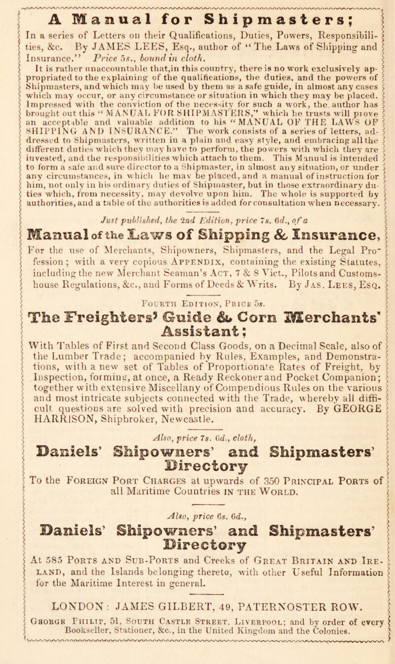 < < i > A M a n u a 1 for Shipmasters; In a series of Letters on their Qualifications, Duties, Powers, Responsibili- £ ties, &c. By JAMES LEES, Esq., author of “ The Laws of Shipping and \ Insurance.” Price 5s., bound in cloth. I It is rather unaccountable that,in this country, there is no work exclusively ap- I propriated to the explaining of the qualifications, the duties, and the powers of < Shipmasters, and which inay be used by them as a safe guide, in almost any cases j which may occur, or any circumstance or situation in which they may be placed. > Impressed with the conviction of the necessity for such a woi-k, the author has > brought out this “ MANUAL FOR SHIPMASTERS,” which he trusts will piove > an acceptable and valuable addition to his “MANUAL OF THE LAWS OF l SHIPPING AND INSURANCE.” The work consists of a series of letters, ad- > dressed to Shipmasters, written in a plain and easy style, and embracing all the > different duties which they may have to perform, the powers with which they are > invested, and the responsibilities which attach to them. This Manual is intended > to form a safe and sure director to a Shipmaster, in almost any situation, or under j any circumstances, in which he may be placed, and a manual of instruction for > him, not only in his ordinary duties of Shipmaster, but in those extraordinary du- > ties which, from necessity, may devolve upon him. The whole is supported by > authorities, and a table of the authorities is added for consultation when necessary. > Just published, the ‘2nd Edition, price 7s. 6 d., of a Manual of the Laws of Shipping 8c Insurance, j For the use of Merchants, Shipowners, Shipmasters, and the Legal Pro > fession ; with a very copious Appendix, containing the existing Statutes, \ including the new Merchant Seaman’s Act, 7 & 8 Viet., Pilots and Customs- l house Regulations, &c., and Forms of Deeds & W rits. By Jas. Lees, Esq. > > Fourth Edition, Prick 5s. \ The Freighters5 Guide Corn ^Merchants’ \ Assistant; With Tables of First and Second Class Goods, on a Decimal Scale, also of > the Lumber Trade; accompanied by Rules, Examples, and Demonstra- < tions, with a new set of Tables of Proportionate Rates of Freight, by > Inspection, forming, at once, a Ready Reckoner and Pocket Companion; > together with extensive Miscellany of Compendious Rules on the various > and most intricate subjects connected with the Trade, whereby all diffi- ' cult questions are solved with precision and accuracy. By GEORGE l HARRISON, Shipbroker, Newcastle. Also, price 7s. Cd., cloth, Badels’ Shipowners’ and Shipmasters’ I Birectory ; To the Foreign Port Charges at upwards of 350 Principal Ports of > all Maritime Countries in the World. \ Also, price 6s. 6d., Baniels’ Shipowners’ and Shipmasters’ Birectory At 585 Ports and Sub-Ports and Creeks of Great Britain and Ire- land, and the Islands belonging thereto, with other Useful Information for the Maritime Interest in general. LONDON: JAMES GILBERT, 49, PATERNOSTER ROW. Ghorgk Philip, 51, South Castle Street, Liverpool; and by order of every Bookseller, Stationer, &c., in the United Kingdom and the Colonies. VVWX/'O/' *