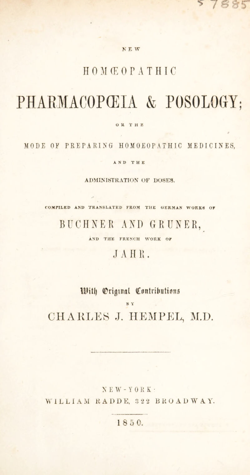 *» 7 & 7 7 N E W HOMEOPATHIC PHARMACOPEIA & POSOLOGY; OR THE MODE OF PREPARING HOMOEOPATHIC MEDICINES, AND THE ADMINISTRATION OK DOSES. COMPILED AND TRANSLATED FROM THE GERMAN WORKS OF BUCHNER AND GRUNER, AND THE FRENCH WORK OF J A II R . IMifl) (Priflinnl (Contribnttatm B Y CHARLES J. HEM PEL, M.D. NEW-YORK- WiLLIA M H. ADDE, 3 22 B K O A L) W A Y.