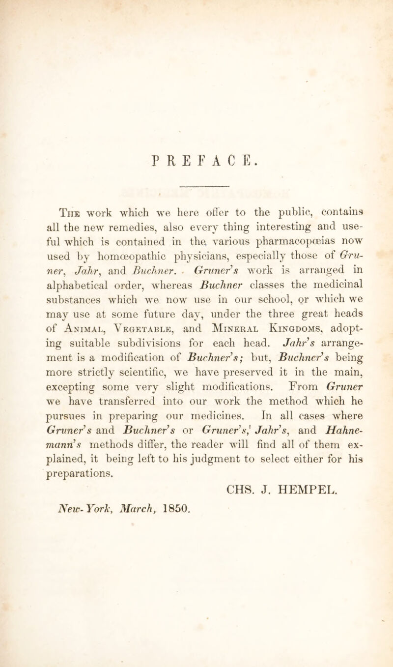 PREFACE. The work which we here offer to the public, contains all the new remedies, also every thing interesting and use- ful which is contained in the. various pharmacopoeias now used by homoeopathic physicians, especially those of Gru- ner, Jahr, and Buchner. Gruner's work is arranged in alphabetical order, whereas Buchner classes the medicinal substances which we now use in our school, or which we may use at some future day, under the three great heads of Animal, Vegetable, and Mineral Kingdoms, adopt- ing suitable subdivisions for each head. Jahr s arrange- ment is a modification of Buchner s; but, Buchner's being more strictly scientific, we have preserved it in the main, excepting some very slight modifications. From Gruner we have transferred into our work the method which he pursues in preparing our medicines. In all cases where Gruner s and Buchner s or Gruner'sJahr's, and Hahne- mann's methods differ, the reader will find all of them ex- plained, it being left to his judgment to select either for his preparations. New- York, March, 1850. CHS. J. HEMPEL.