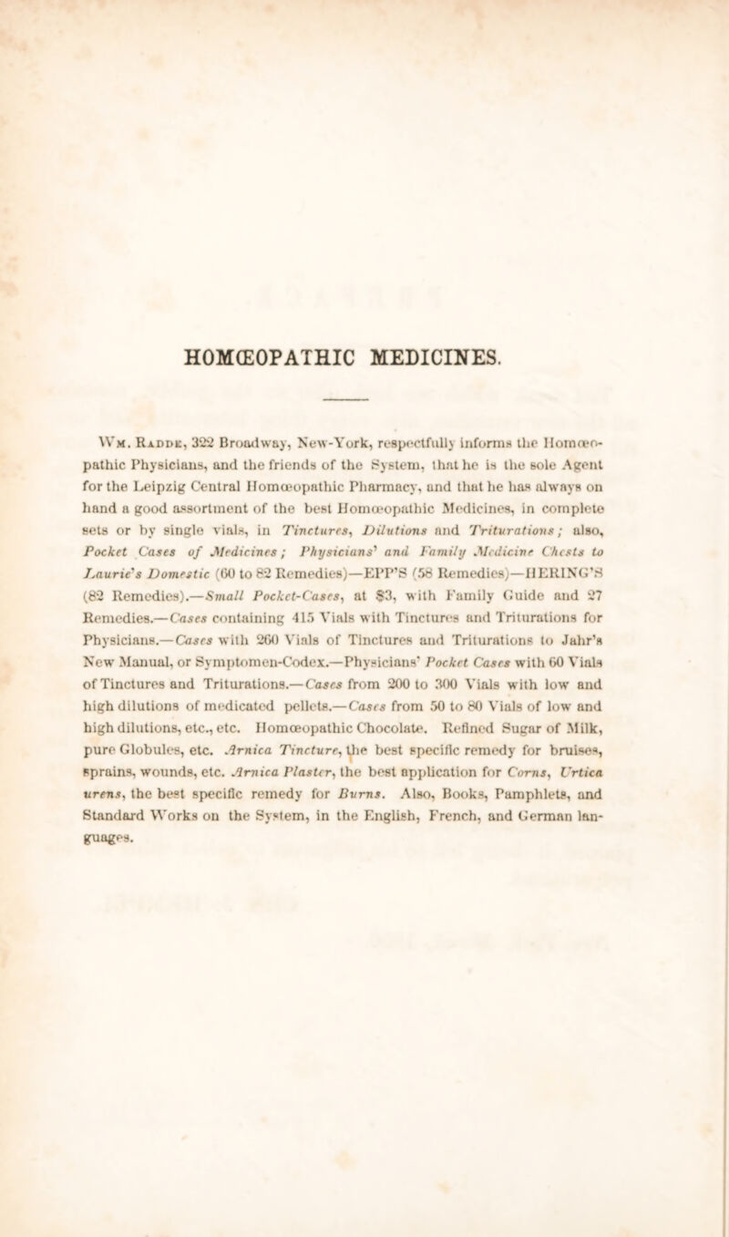 HOMOEOPATHIC MEDICINES. Wm. Raddk, 322 Broadway, New-York, respectfully Informs the Homeo- pathic Physicians, and the friends of the System, that he is the sole Agent for the Leipzig Central Homeopathic Pharmacy, und that he has always on hand a good assortment of the best Homoeopathic Medicines, in complete sets or by single vials, in Tinctures, Dilutions and Triturations; also. Pocket Cases of .Medicines; Physicians'1 and Family .Medicine Chests to Taurie's Domestic (CO to 82 Remedies)—EPP’S (S8 Remedies)—HERING’.S (82 Remedies).—Small Pocket-Cases, at $3, with Family Guide and 27 Remedies.—Cases containing 415 Vials with Tinctures and Triturations for Physicians.— Cases with 2G0 Vials of Tinctures and Triturations to Jahr’s New Manual, or Symptomen-Codex.—Physicians' Pocket Cases with CO Vials of Tinctures and Triturations.— Cases from 200 to 300 Vials with low and high dilutions of medicated pellets.—Cases from 50 to 80 Vials of low and high dilutions, etc., etc. Homoeopathic Chocolate. Refined Sugar of Milk, pure Globules, etc. Arnica Tincture, the best specific remedy for bruises, sprains, wounds, etc. Arnica Plaster, the best application for Corns, Urtica ureas, the best specific remedy for Burns. Also, Books, Pamphlets, and Standard Works on the System, in the English, French, and German lan- guages.