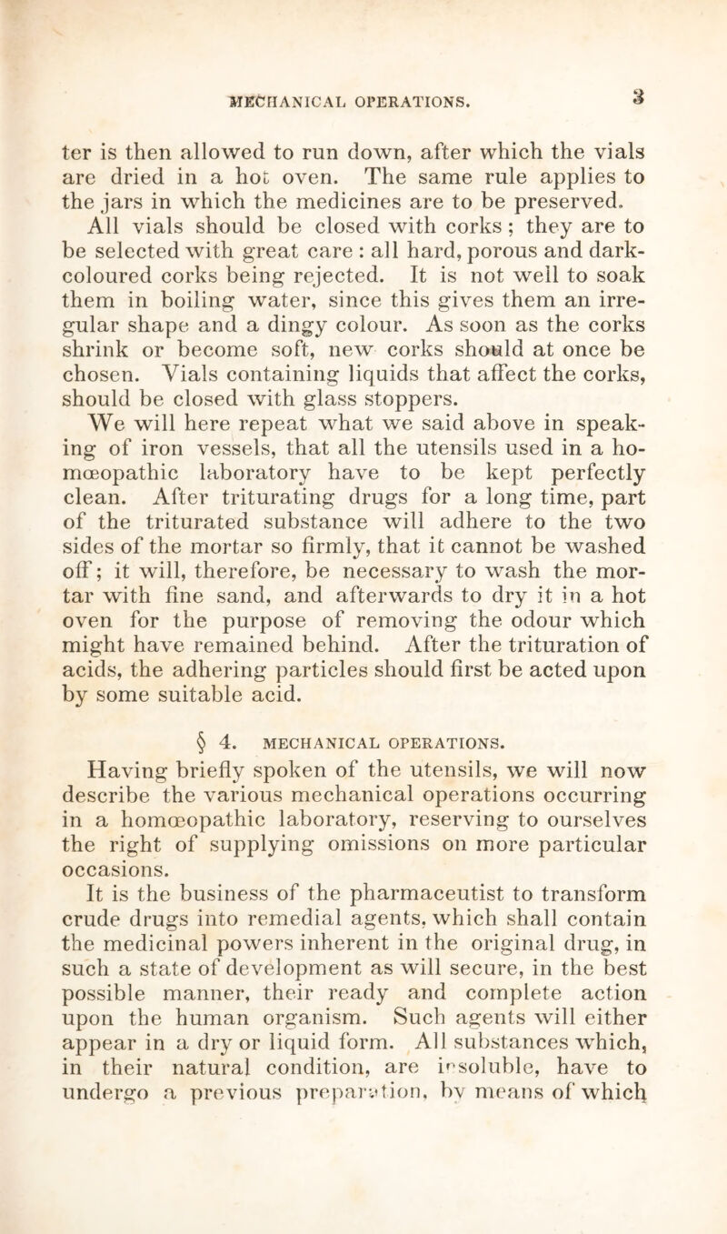 MECHANICAL OPERATIONS. ter is then allowed to run down, after which the vials are dried in a hot oven. The same rule applies to the jars in which the medicines are to be preserved. All vials should be closed with corks; they are to be selected with great care : all hard, porous and dark- coloured corks being rejected. It is not well to soak them in boiling water, since this gives them an irre- gular shape and a dingy colour. As soon as the corks shrink or become soft, new corks should at once be chosen. Vials containing liquids that affect the corks, should be closed with glass stoppers. We will here repeat what we said above in speak- ing of iron vessels, that all the utensils used in a ho- moeopathic laboratory have to be kept perfectly clean. After triturating drugs for a long time, part of the triturated substance will adhere to the two sides of the mortar so firmly, that it cannot be washed off; it will, therefore, be necessary to wash the mor- tar with fine sand, and afterwards to dry it in a hot oven for the purpose of removing the odour which might have remained behind. After the trituration of acids, the adhering particles should first be acted upon by some suitable acid. § 4. MECHANICAL OPERATIONS. Having briefly spoken of the utensils, we will now describe the various mechanical operations occurring in a homoeopathic laboratory, reserving to ourselves the right of supplying omissions on more particular occasions. It is the business of the pharmaceutist to transform crude drugs into remedial agents, which shall contain the medicinal powers inherent in the original drug, in such a state of development as will secure, in the best possible manner, their ready and complete action upon the human organism. Such agents will either appear in a dry or liquid form. All substances which, in their natural condition, are insoluble, have to undergo a previous preparation, bv means of which